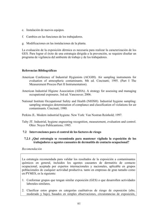 e. Instalación de nuevos equipos.

f. Cambios en las funciones de los trabajadores.

g. Modificaciones en las instalaciones de la planta.

La evaluación de la exposición dérmica es necesaria para realizar la caracterización de los
GES. Para lograr el éxito de una estrategia dirigida a la prevención, se requiere diseñar un
programa de vigilancia del ambiente de trabajo y de los trabajadores.



Referencias Bibliográficas

American Conference of Industrial Hygienists (ACGIH). Air sampling instruments for
    evaluation of atmospheric contaminants. 8th ed. Cincinatti; 1995. (Part I The
    Measurement Process Part II Instrumentation).

American Industrial Higiene Association (AIHA). A strategy for assessing and managing
    occupational exposures. 3rd ed. Vancouver; 2006.

National Institute Occupational Safety and Health (NIOSH). Industrial hygiene sampling:
     sampling strategies determination of complance and classification of violations for air
     contaminants. Cincinati; 1980.

Perkins JL. Modern industrial hygiene. New York: Van Nostran Reinhold; 1997.

Talty JT. Industrial, hygiene engneering recognition, measurement, evaluation and control.
      Ohio: Noyes Publicantions; 1985.

7.2 Intervenciones para el control de los factores de riesgo

 7.2.1 ¿Qué estrategia se recomienda para mantener vigilada la exposición de los
        trabajadores a agentes causantes de dermatitis de contacto ocupacional?

Recomendación


La estrategia recomendada para validar los resultados de la exposición a contaminantes
químicos en general, incluidos los agentes causantes de dermatitis de contacto
ocupacional, aceptada por expertos internacionales y nacionales, aplicable en grupos
poblacionales de cualquier actividad productiva. tanto en empresas de gran tamaño como
en PYMES, es la siguiente:

1. Conformar grupos que tengan similar exposición (GES) o que desarrollen actividades
   laborales similares.

2. Clasificar estos grupos en categorías cualitativas de riesgo de exposición (alto,
   moderado y bajo), basados en simples observaciones, circunstancias de exposición,


                                            61
 