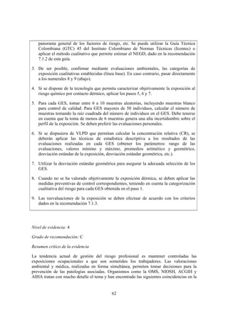 panorama general de los factores de riesgo, etc. Se puede utilizar la Guía Técnica
   Colombiana (GTC) 45 del Instituto Colombiano de Normas Técnicas (Icontec) o
   aplicar el método cualitativo que permite estimar el NEGD, dado en la recomendación
   7.1.2 de esta guía.

3. De ser posible, confirmar mediante evaluaciones ambientales, las categorías de
   exposición cualitativas establecidas (línea base). En caso contrario, pasar directamente
   a los numerales 8 y 9 (abajo).

4. Si se dispone de la tecnología que permita caracterizar objetivamente la exposición al
   riesgo químico por contacto dérmico, aplicar los pasos 5, 6 y 7.

5. Para cada GES, tomar entre 6 a 10 muestras aleatorias, incluyendo muestras blanco
   para control de calidad. Para GES mayores de 50 individuos, calcular el número de
   muestras tomando la raíz cuadrada del número de individuos en el GES. Debe tenerse
   en cuenta que la toma de menos de 6 muestras genera una alta incertidumbre sobre el
   perfil de la exposición. Se deben preferir las evaluaciones personales.

6. Si se dispusiera de VLPD que permitan calcular la concentración relativa (CR), se
   deberán aplicar las técnicas de estadística descriptiva a los resultados de las
   evaluaciones realizadas en cada GES (obtener los parámetros: rango de las
   evaluaciones, valores mínimo y máximo, promedios aritmético y geométrico,
   desviación estándar de la exposición, desviación estándar geométrica, etc.).

7. Utilizar la desviación estándar geométrica para asegurar la adecuada selección de los
   GES.

8. Cuando no se ha valorado objetivamente la exposición dérmica, se deben aplicar las
   medidas preventivas de control correspondientes, teniendo en cuenta la categorización
   cualitativa del riesgo para cada GES obtenida en el paso 1.

9. Las reevaluaciones de la exposición se deben efectuar de acuerdo con los criterios
   dados en la recomendación 7.1.3.




Nivel de evidencia: 4

Grado de recomendación: C

Resumen crítico de la evidencia

La tendencia actual de gestión del riesgo profesional es mantener controladas las
exposiciones ocupacionales a que son sometidos los trabajadores. Las valoraciones
ambiental y médica, realizadas en forma simultánea, permiten tomar decisiones para la
prevención de las patologías asociadas. Organismos como la OMS, NIOSH, ACGIH y
AIHA tratan con mucho detalle el tema y han encontrado las siguientes coincidencias en la


                                            62
 