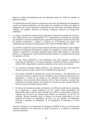forma de conducir procedimientos para una adecuada manera de validar los estudios de
higiene de campo:

La conformación de GES facilita el estudio de la exposición de poblaciones de trabajadores
a partir de muestras estadísticas, con altos índices de confianza. Un GES es un grupo de
trabajadores que tienen exposición comparable por que desarrollan actividades laborales
similares, por ejemplo: operarios de minerías, mecánicos, operarios de construcción,
soldadores.

Los GES se caracterizan cualitativamente aplicando el método desarrollado por Vincent y
cols. (2005), descrito en la recomendación 7.1.2. Actualmente no se dispone de tecnología
que permita la evaluación cuantitativa de la exposición a los agentes causantes de dermatitis
de contacto ocupacional y tampoco se dispone de VLP dérmicos que hayan sido
establecidos por las agencias internacionales como ACGIH, NIOSH, OSHA y AIHA.

Los métodos cuantitativos para evaluación dérmica descritos recientemente se han validado
solamente en condiciones de laboratorio; además, son complejos y costosos (AIHA, 2006).
Cuando se desarrolle la tecnología apropiada para evaluar objetivamente la exposición
dérmica y se dispongan de valores límites permisibles dérmicos, se podrán tener en cuenta
los siguientes criterios:

1. El valor límite permisible es una herramienta clave para mantener controlada la
   exposición de individuos a los riesgos higiénicos y permite calcular la concentración
   relativa (CR), comparando los valores encontrados con los valores de referencia.

2. Los muestreos personales deben preferirse a los muestreos de área, por cuanto los
   primeros ejercen un mejor control en la variabilidad de la exposición.

3. Una manera razonable de optimizar los recursos de muestreo y, en consecuencia, los
   costos de inversión es acudir al muestreo estadístico, para sustentar las decisiones en el
   seguimiento y control de los riesgos en los individuos expuestos. El tratamiento
   estadístico de las muestras debe realizarse sobre la base de muestras tomadas bajo
   condiciones de tiempo similares. Por ejemplo, no mezclar muestras tomadas durante 8
   horas con muestras tomadas durante 2 horas.

4. El número de muestras que deben ser tomadas a un GES para confrontar los resultados
   de la exposición a riesgos higiénicos con los valores límites permisibles está
   determinado según el tipo de efecto esperado en la salud. Así, para efectos crónicos se
   requieren por lo menos seis muestras para obtener una estimación con un 95% de
   confianza. Resulta razonable tomar el número de muestras proporcional a la raíz
   cuadrada del número de trabajadores del GES. Así, por ejemplo, 49 trabajadores
   necesitan 7 muestras; 81 trabajadores, 9; 16 trabajadores, 4 (redondear a 6 como
   mínimo).

Con fines ilustrativos, se recuerda que la estrategia de NIOSH se basa en un intervalo de
confianza alrededor de la media para un grupo de muestras y se aplican los siguientes
criterios de decisión:



                                             63
 