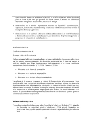 debe rediseñar, modificar o cambiar el proceso, o el método por uno menos peligroso
    para la salud o por uno que permita un mejor control, o limitar las cantidades
    empleadas del agente o modificar las prácticas de trabajo.

•   Intervención en el medio. Implementar medidas de ingeniería (automatización,
    separación, aislamiento, encerramiento y sistemas de ventilación exhaustiva) acordes a
    los agentes de riesgo y procesos.

•   Intervenciones en el receptor. Establecer medidas administrativas de control tendientes
    a disminuir la exposición de los trabajadores, uso de sistemas de protección personal y
    programas de educación de los trabajadores.




Nivel de evidencia: 4

Grado de recomendación: C

Resumen crítico de la evidencia

En la práctica de la higiene ocupacional para la intervención de los riesgos asociados con el
uso de agentes químicos causantes de dermatitis ocupacional en el lugar de trabajo se
incluyen medidas que deben implementarse individualmente o en forma combinada,
manteniendo el siguiente orden (CIS, 2003; Popendorf, 2006):

    • El control en la fuente de generación.

    • El control en el medio de propagación.

    • El control en el receptor o la persona expuesta.

La política de la empresa en cuanto al control de la exposición a los agentes de riesgo
químico debe estar claramente definida para mantener un riesgo mínimo de desarrollar
dermatitis ocupacional. El propósito de esta política es establecer criterios de anticipación y
prevención de los riesgos, utilizando tecnologías limpias y definiendo estándares de calidad
en la adquisición de materias primas no peligrosas para la salud y el medio ambiente. En la
medida en que sea técnicamente posible se debe evitar la utilización de agentes químicos
causantes de dermatitis ocupacional.



Referencias Bibliográficas

Centro Internacional de Información sobre Seguridad y Salud en el Trabajo (CIS). Módulos
     de formación en seguridad química: disolventes [2003 Mayo] Disponible en:
     http://www.ilo.org/public/spanish/protection/safework/cis/products/safetytm/solvents.
     htm


                                              65
 