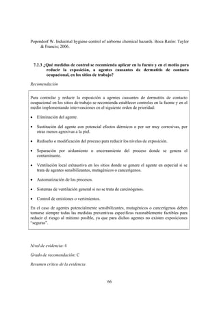 Popendorf W. Industrial hygiene control of airborne chemical hazards. Boca Ratón: Taylor
     & Francis; 2006.



    7.2.3 ¿Qué medidas de control se recomienda aplicar en la fuente y en el medio para
           reducir la exposición, a agentes causantes de dermatitis de contacto
           ocupacional, en los sitios de trabajo?

Recomendación


Para controlar y reducir la exposición a agentes causantes de dermatitis de contacto
ocupacional en los sitios de trabajo se recomienda establecer controles en la fuente y en el
medio implementando intervenciones en el siguiente orden de prioridad:

•    Eliminación del agente.

•    Sustitución del agente con potencial efectos dérmicos o por ser muy corrosivas, por
     otras menos agresivas a la piel.

•    Rediseño o modificación del proceso para reducir los niveles de exposición.

•    Separación por aislamiento o encerramiento del proceso donde se genera el
     contaminante.

•    Ventilación local exhaustiva en los sitios donde se genere el agente en especial si se
     trata de agentes sensibilizantes, mutagénicos o cancerígenos.

•    Automatización de los procesos.

•    Sistemas de ventilación general si no se trata de carcinógenos.

•    Control de emisiones o vertimientos.

En el caso de agentes potencialmente sensibilizantes, mutagénicos o cancerígenos deben
tomarse siempre todas las medidas preventivas específicas razonablemente factibles para
reducir el riesgo al mínimo posible, ya que para dichos agentes no existen exposiciones
“seguras”.




Nivel de evidencia: 4

Grado de recomendación: C

Resumen crítico de la evidencia



                                              66
 