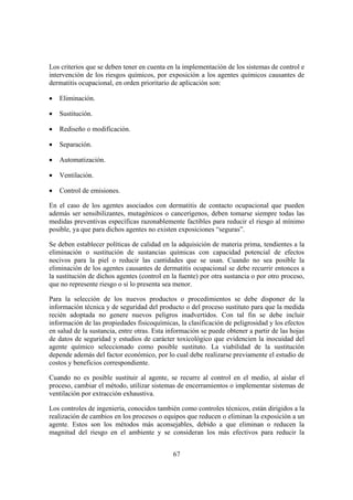 Los criterios que se deben tener en cuenta en la implementación de los sistemas de control e
intervención de los riesgos químicos, por exposición a los agentes químicos causantes de
dermatitis ocupacional, en orden prioritario de aplicación son:

•   Eliminación.

•   Sustitución.

•   Rediseño o modificación.

•   Separación.

•   Automatización.

•   Ventilación.

•   Control de emisiones.

En el caso de los agentes asociados con dermatitis de contacto ocupacional que pueden
además ser sensibilizantes, mutagénicos o cancerígenos, deben tomarse siempre todas las
medidas preventivas específicas razonablemente factibles para reducir el riesgo al mínimo
posible, ya que para dichos agentes no existen exposiciones “seguras”.

Se deben establecer políticas de calidad en la adquisición de materia prima, tendientes a la
eliminación o sustitución de sustancias químicas con capacidad potencial de efectos
nocivos para la piel o reducir las cantidades que se usan. Cuando no sea posible la
eliminación de los agentes causantes de dermatitis ocupacional se debe recurrir entonces a
la sustitución de dichos agentes (control en la fuente) por otra sustancia o por otro proceso,
que no represente riesgo o si lo presenta sea menor.

Para la selección de los nuevos productos o procedimientos se debe disponer de la
información técnica y de seguridad del producto o del proceso sustituto para que la medida
recién adoptada no genere nuevos peligros inadvertidos. Con tal fin se debe incluir
información de las propiedades fisicoquímicas, la clasificación de peligrosidad y los efectos
en salud de la sustancia, entre otras. Esta información se puede obtener a partir de las hojas
de datos de seguridad y estudios de carácter toxicológico que evidencien la inocuidad del
agente químico seleccionado como posible sustituto. La viabilidad de la sustitución
depende además del factor económico, por lo cual debe realizarse previamente el estudio de
costos y beneficios correspondiente.

Cuando no es posible sustituir al agente, se recurre al control en el medio, al aislar el
proceso, cambiar el método, utilizar sistemas de encerramientos o implementar sistemas de
ventilación por extracción exhaustiva.

Los controles de ingeniería, conocidos también como controles técnicos, están dirigidos a la
realización de cambios en los procesos o equipos que reducen o eliminan la exposición a un
agente. Estos son los métodos más aconsejables, debido a que eliminan o reducen la
magnitud del riesgo en el ambiente y se consideran los más efectivos para reducir la


                                             67
 