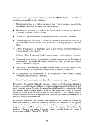 exposición cuando no es posible aplicar la sustitución (INSHT, 2003). Los métodos de
ingeniería recomendados son los siguientes:

•   Rediseño del proceso y el método de trabajo para evitar la formación de aerosoles,
    salpicaduras o dispersión del agente en la zona de trabajo.

•   Aislamiento de maquinaria y equipo que pueda contaminar durante su funcionamiento
    el ambiente de trabajo o de las cercanías.

•   Cerramiento y aislamiento donde sea posible para manejo de líquidos y aerosoles.

•   Donde sea aplicable, instalación de sistemas de ventilación mecánica con filtros con el
    fin de recolectar el contaminante cerca de la fuente, diluirlo y proteger el ambiente
    laboral.

•   Sistemas de ventilación con diseño para lograr la renovación del aire interior de acuerdo
    con las normas técnicas y legales.

•   Diseño de cabinas de seguridad aisladas para preparación y manipulación de sustancias.

•   Programa de mantenimiento de maquinaria y equipo, importante en la reducción de la
    contaminación y para evitar el desgaste prematuro de partes y piezas que originen
    escapes de sustancias o vapores.

•   Operaciones de mantenimiento, que deben incluir el control de válvulas, tuberías, sellos
    y demás accesorios, que aseguren que se encuentren en perfectas condiciones.

•   No acumulación de contaminantes en las instalaciones y tener cuidado durante
    operaciones de mantenimiento y limpieza.

•   Control de emisiones o vertimientos de residuos contaminantes, vapores y líquidos.

Los controles de ingeniería ofrecen las siguientes ventajas: (a) el trabajador puede realizar
sus tareas en un ambiente más saludable, lo cual contrasta con la situación en la que se elige
como control un sistema de protección personal que debe llevar la persona mientras realiza
su trabajo en un lugar no controlado. (b) Son los más eficaces para reducir el riesgo de
exposición no sólo de los trabajadores, sino del medio ambiente. Entre sus desventajas se
señala el alto costo inicial de la implementación, lo cual a largo plazo se compensa con la
reducción de costos por enfermedad.

El diseño de ventilación tanto general como exhaustiva debe respetar los criterios de
ventilación industrial y tener en cuenta las características específicas de los agentes
químicos, las circunstancias de exposición, las condiciones de la tarea, los procesos y
equipos involucrados. El aire extraído por los sistemas de ventilación localizada se debe
descargar en forma segura, alejado de puertas, ventanas y entradas de aire, para reducir el
impacto ambiental (ILO, 2004; ACGIH, 1992).




                                             68
 