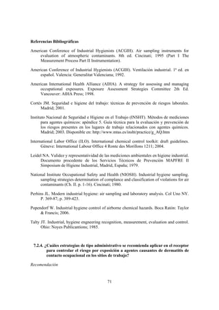 Referencias Bibliográficas

American Conference of Industrial Hygienists (ACGIH). Air sampling instruments for
    evaluation of atmospheric contaminants. 8th ed. Cincinati; 1995 (Part I The
    Measurement Process Part II Instrumentation).

American Conference of Industrial Hygienists (ACGIH). Ventilación industrial. 1ª ed. en
    español. Valencia: Generalitat Valenciana; 1992.

American International Health Alliance (AIHA). A strategy for assessing and managing
    occupational exposures. Exposure Assessment Strategies Committee 2th Ed.
    Vancouver: AIHA Press; 1998.

Cortés JM. Seguridad e higiene del trabajo: técnicas de prevención de riesgos laborales.
     Madrid; 2001.

Instituto Nacional de Seguridad e Higiene en el Trabajo (INSHT). Métodos de mediciones
       para agentes químicos: apéndice 5. Guía técnica para la evaluación y prevención de
       los riesgos presentes en los lugares de trabajo relacionados con agentes químicos.
       Madrid; 2003. Disponible en: http://www.mtas.es/insht/practice/g_AQ.htm

International Labor Office (ILO). International chemical control toolkit: draft guidelines.
      Géneve: International Labour Office 4 Ronte des Morillons 1211; 2004.

Leidel NA. Validez y representatividad de las mediciones ambientales en higiene industrial.
     Documento procedente de los Servicios Técnicos de Prevención MAPFRE II
     Simposium de Higiene Industrial, Madrid, España; 1979.

National Institute Occupational Safety and Health (NIOSH). Industrial hygiene sampling.
     sampling strategies determination of complance and classification of violations for air
     contaminants (Ch. II. p. 1-16). Cincinati; 1980.

Perhins JL. Modern industrial hygiene: air sampling and laboratory analysis. Col Uno NY.
     P. 369-87; p. 389-423.

Popendorf W. Industrial hygiene control of airborne chemical hazards. Boca Ratón: Taylor
     & Francis; 2006.

Talty JT. Industrial, hygiene engneering recognition, measurement, evaluation and control.
      Ohio: Noyes Publicantions; 1985.



 7.2.4. ¿Cuáles estrategias de tipo administrativo se recomienda aplicar en el receptor
         para controlar el riesgo por exposición a agentes causantes de dermatitis de
         contacto ocupacional en los sitios de trabajo?

Recomendación


                                            71
 