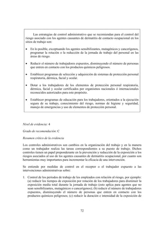 Las estrategias de control administrativo que se recomiendan para el control del
  riesgo asociado con los agentes causantes de dermatitis de contacto ocupacional en los
  sitios de trabajo son:

  •   En lo posible, exceptuando los agentes sensibilizantes, mutagénicos y cancerígenos,
      programar la rotación o la reducción de la jornada de trabajo del personal en las
      áreas de riesgo.

  •   Reducir el número de trabajadores expuestos, disminuyendo el número de personas
      que entren en contacto con los productos químicos peligrosos.

  •   Establecer programas de selección y adquisición de sistemas de protección personal
      respiratoria, dérmica, facial y ocular.

  •   Dotar a los trabajadores de los elementos de protección personal respiratoria,
      dérmica, facial y ocular certificados por organismos nacionales ó internacionales
      reconocidos autorizados para este propósito.

  •   Establecer programas de educación para los trabajadores, orientados a la ejecución
      segura de su trabajo, conocimiento del riesgo, normas de higiene y seguridad,
      manejo de emergencias y uso de elementos de protección personal.




Nivel de evidencia: 4

Grado de recomendación: C

Resumen crítico de la evidencia

Los controles administrativos son cambios en la organización del trabajo y en la manera
como un trabajador realiza las tareas correspondientes a su puesto de trabajo. Dichos
controles tienen un papel preponderante en la prevención y reducción de la exposición a los
riesgos asociados al uso de los agentes causantes de dermatitis ocupacional, por cuanto son
herramientas muy importantes para incrementar la eficacia de una intervención.

Se entiende por medidas de control en el receptor o el trabajador expuesto a las
intervenciones administrativas sobre:

1. Control de los períodos de trabajo de los empleados con relación al riesgo, por ejemplo:
   (a) reducir los tiempos de exposición por rotación de los trabajadores para disminuir la
   exposición media total durante la jornada de trabajo (esto aplica para agentes que no
   sean sensibilizantes, mutagénicos o cancerígenos); (b) reducir el número de trabajadores
   expuestos, disminuyendo el número de personas que entren en contacto con los
   productos químicos peligrosos; (c) reducir la duración e intensidad de la exposición de



                                            72
 