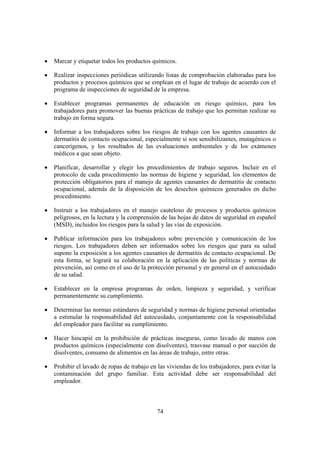 •   Marcar y etiquetar todos los productos químicos.

•   Realizar inspecciones periódicas utilizando listas de comprobación elaboradas para los
    productos y procesos químicos que se emplean en el lugar de trabajo de acuerdo con el
    programa de inspecciones de seguridad de la empresa.

•   Establecer programas permanentes de educación en riesgo químico, para los
    trabajadores para promover las buenas prácticas de trabajo que les permitan realizar su
    trabajo en forma segura.

•   Informar a los trabajadores sobre los riesgos de trabajo con los agentes causantes de
    dermatitis de contacto ocupacional, especialmente si son sensibilizantes, mutagénicos o
    cancerígenos, y los resultados de las evaluaciones ambientales y de los exámenes
    médicos a que sean objeto.

•   Planificar, desarrollar y elegir los procedimientos de trabajo seguros. Incluir en el
    protocolo de cada procedimiento las normas de higiene y seguridad, los elementos de
    protección obligatorios para el manejo de agentes causantes de dermatitis de contacto
    ocupacional, además de la disposición de los desechos químicos generados en dicho
    procedimiento.

•   Instruir a los trabajadores en el manejo cauteloso de procesos y productos químicos
    peligrosos, en la lectura y la comprensión de las hojas de datos de seguridad en español
    (MSD), incluidos los riesgos para la salud y las vías de exposición.

•   Publicar información para los trabajadores sobre prevención y comunicación de los
    riesgos. Los trabajadores deben ser informados sobre los riesgos que para su salud
    supone la exposición a los agentes causantes de dermatitis de contacto ocupacional. De
    esta forma, se logrará su colaboración en la aplicación de las políticas y normas de
    prevención, así como en el uso de la protección personal y en general en el autocuidado
    de su salud.

•   Establecer en la empresa programas de orden, limpieza y seguridad, y verificar
    permanentemente su cumplimiento.

•   Determinar las normas estándares de seguridad y normas de higiene personal orientadas
    a estimular la responsabilidad del autocuidado, conjuntamente con la responsabilidad
    del empleador para facilitar su cumplimiento.

•   Hacer hincapié en la prohibición de prácticas inseguras, como lavado de manos con
    productos químicos (especialmente con disolventes), trasvase manual o por succión de
    disolventes, consumo de alimentos en las áreas de trabajo, entre otras.

•   Prohibir el lavado de ropas de trabajo en las viviendas de los trabajadores, para evitar la
    contaminación del grupo familiar. Esta actividad debe ser responsabilidad del
    empleador.



                                              74
 