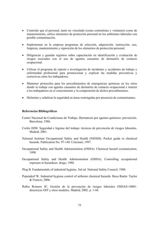 •   Controlar que el personal, tanto no vinculado (como contratistas y visitantes) como de
    mantenimiento, utilice elementos de protección personal en los ambientes laborales con
    posible contaminación.

•   Implementar en la empresa programas de selección, adquisición, instrucción, uso,
    limpieza, mantenimiento y reposición de los elementos de protección personal.

•   Diligenciar y guardar registros sobre capacitación en identificación y evaluación de
    riesgos asociados con el uso de agentes causantes de dermatitis de contacto
    ocupacional.

•   Utilizar el programa de reporte e investigación de incidentes y accidentes de trabajo y
    enfermedad profesional para promocionar y explicar las medidas preventivas y
    correctivas entre los trabajadores.

•   Mantener protocolos para los procedimientos de emergencias químicas en los sitios
    donde se trabaje con agentes causantes de dermatitis de contacto ocupacional e instruir
    a los trabajadores en el conocimiento y la comprensión de dichos procedimientos.

•   Delimitar y señalizar la seguridad en áreas restringidas por presencia de contaminantes.



Referencias Bibliográficas

Centro Nacional de Condiciones de Trabajo. Dermatosis por agentes químicos: prevención.
     Barcelona; 1986.

Cortés DJM. Seguridad e higiene del trabajo: técnicas de prevención de riesgos laborales.
     Madrid; 2001.

National Institute Occupational Safety and Health (NIOSH). Pocket guide to chemical
     hazards. Publication No. 97-140. Cincinati; 1997.

Occupational Safety and Health Administration (OSHA). Chemical hazard ccomunicaton;
     1998.

Occupational Safety and Health Administration (OSHA). Controlling occupational
     exposure to hazardous: drugs; 1988.

Plog B. Fundamentals of industrial hygiene. 3rd ed. National Safety Council; 1988.

Popendorf W. Industrial hygiene control of airborne chemical hazards. Boca Ratón: Taylor
     & Francis; 2006.

Rubio Romero JC. Gestión de la prevención de riesgos laborales OSHAS-18001:
     directrices OIT y otros modelos. Madrid; 2002. p. 1-44.



                                             75
 