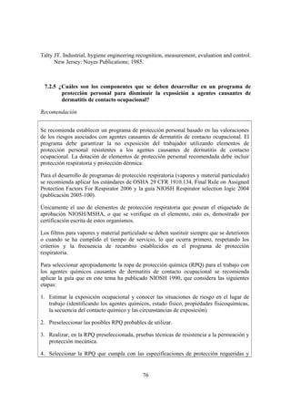 Talty JT. Industrial, hygiene engineering recognition, measurement, evaluation and control.
      New Jersey: Noyes Publications; 1985.



 7.2.5 ¿Cuáles son los componentes que se deben desarrollar en un programa de
        protección personal para disminuir la exposición a agentes causantes de
        dermatitis de contacto ocupacional?

Recomendación


Se recomienda establecer un programa de protección personal basado en las valoraciones
de los riesgos asociados con agentes causantes de dermatitis de contacto ocupacional. El
programa debe garantizar la no exposición del trabajador utilizando elementos de
protección personal resistentes a los agentes causantes de dermatitis de contacto
ocupacional. La dotación de elementos de protección personal recomendada debe incluir
protección respiratoria y protección dérmica:

Para el desarrollo de programas de protección respiratoria (vapores y material particulado)
se recomienda aplicar los estándares de OSHA 29 CFR 1910.134, Final Rule on Assigned
Protection Factors For Respirator 2006 y la guía NIOSH Respirator selection logic 2004
(publicación 2005-100).

Únicamente el uso de elementos de protección respiratoria que posean el etiquetado de
aprobación NIOSH/MSHA, o que se verifique en el elemento, esto es, demostrado por
certificación escrita de estos organismos.

Los filtros para vapores y material particulado se deben sustituir siempre que se deterioren
o cuando se ha cumplido el tiempo de servicio, lo que ocurra primero, respetando los
criterios y la frecuencia de recambio establecidos en el programa de protección
respiratoria.

Para seleccionar apropiadamente la ropa de protección química (RPQ) para el trabajo con
los agentes químicos causantes de dermatitis de contacto ocupacional se recomienda
aplicar la guía que en este tema ha publicado NIOSH 1990, que considera las siguientes
etapas:

1. Estimar la exposición ocupacional y conocer las situaciones de riesgo en el lugar de
   trabajo (identificando los agentes químicos, estado físico, propiedades fisicoquímicas,
   la secuencia del contacto químico y las circunstancias de exposición).

2. Preseleccionar las posibles RPQ probables de utilizar.

3. Realizar, en la RPQ preseleccionada, pruebas técnicas de resistencia a la permeación y
   protección mecánica.

4. Seleccionar la RPQ que cumpla con las especificaciones de protección requeridas y


                                             76
 
