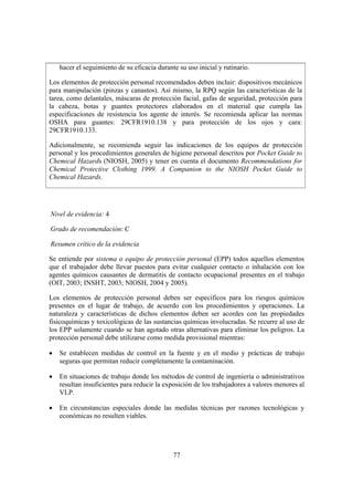 hacer el seguimiento de su eficacia durante su uso inicial y rutinario.

Los elementos de protección personal recomendados deben incluir: dispositivos mecánicos
para manipulación (pinzas y canastos). Así mismo, la RPQ según las características de la
tarea, como delantales, máscaras de protección facial, gafas de seguridad, protección para
la cabeza, botas y guantes protectores elaborados en el material que cumpla las
especificaciones de resistencia los agente de interés. Se recomienda aplicar las normas
OSHA para guantes: 29CFR1910.138 y para protección de los ojos y cara:
29CFR1910.133.

Adicionalmente, se recomienda seguir las indicaciones de los equipos de protección
personal y los procedimientos generales de higiene personal descritos por Pocket Guide to
Chemical Hazards (NIOSH, 2005) y tener en cuenta el documento Recommendations for
Chemical Protective Clothing 1999. A Companion to the NIOSH Pocket Guide to
Chemical Hazards.




Nivel de evidencia: 4

Grado de recomendación: C

Resumen crítico de la evidencia

Se entiende por sistema o equipo de protección personal (EPP) todos aquellos elementos
que el trabajador debe llevar puestos para evitar cualquier contacto o inhalación con los
agentes químicos causantes de dermatitis de contacto ocupacional presentes en el trabajo
(OIT, 2003; INSHT, 2003; NIOSH, 2004 y 2005).

Los elementos de protección personal deben ser específicos para los riesgos químicos
presentes en el lugar de trabajo, de acuerdo con los procedimientos y operaciones. La
naturaleza y características de dichos elementos deben ser acordes con las propiedades
fisicoquímicas y toxicológicas de las sustancias químicas involucradas. Se recurre al uso de
los EPP solamente cuando se han agotado otras alternativas para eliminar los peligros. La
protección personal debe utilizarse como medida provisional mientras:

•   Se establecen medidas de control en la fuente y en el medio y prácticas de trabajo
    seguras que permitan reducir completamente la contaminación.

•   En situaciones de trabajo donde los métodos de control de ingeniería o administrativos
    resultan insuficientes para reducir la exposición de los trabajadores a valores menores al
    VLP.

•   En circunstancias especiales donde las medidas técnicas por razones tecnológicas y
    económicas no resulten viables.




                                              77
 
