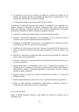 •   En situaciones en las que los controles de ingeniería y prácticas de trabajo no son
    posibles, por ejemplo, durante las actividades de reparaciones y mantenimiento, o ante
    exposiciones intermitentes y de duración limitada.

•   En emergencias donde se presenten escapes fuera de lo común.

El programa de protección personal para disminuir la exposición en el trabajador a los
agentes causantes de dermatitis de contacto ocupacional debe incluir elementos para
protección respiratoria y protección dérmica. Para establecer adecuadamente el programa
de protección respiratoria se deben considerar los siguientes aspectos:

•   Identificar los agentes de riesgo presentes y las áreas de trabajo afectadas.

•   Proyectar la exposición ocupacional en los trabajadores, a fin de orientar la toma de
    decisiones sobre el uso de elementos de protección personal.

•   Considerar las propiedades fisicoquímicas y toxicológicas de las sustancias químicas
    involucradas, así como las vías de acceso al organismo.

•   Establecer los criterios para la selección y sustitución (recambio) de los elementos de
    protección personal específicos para cada grupo de agentes por áreas de trabajo o por
    tareas.

•   Identificar y seleccionar los equipos de protección personal que garanticen la reducción
    efectiva de las tasas de exposición.

•   Incluir las valoraciones y exámenes médicos para identificar posibles restricciones en el
    uso de los respiradores.

•   Ofrecer instrucción a los trabajadores sobre el uso y mantenimiento adecuado y la
    importancia de los respiradores, incluyendo secciones prácticas para que ellos tengan la
    oportunidad de manejar el respirador siguiendo las instrucciones de cómo colocarlo,
    verificar su ajuste y operación.

•   Realizar pruebas de ajuste para verificar la adecuación del tamaño y el confort del
    trabajador usuario.

•   Definir responsabilidades en relación con el uso y mantenimiento de los respiradores.

•   Incluir en forma periódica entrenamiento, mantenimiento, inspección, limpieza y
    evaluación para verificar la eficacia de los respiradores.



Protección respiratoria

Según el NIOSH Respirator Selection Logic (2004), los criterios de selección de los
respiradores son:


                                              78
 