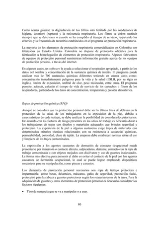 Como norma general, la degradación de los filtros está limitada por las condiciones de
higiene, deterioro (ruptura) y la resistencia respiratoria. Los filtros se deben sustituir
siempre que se deterioren o cuando se ha cumplido el tiempo de servicio, respetando los
criterios y la frecuencia de recambio establecidos en el programa de protección respiratoria.

La mayoría de los elementos de protección respiratoria comercializados en Colombia son
fabricados en Estados Unidos. Colombia no dispone de protocolos oficiales para la
fabricación u homologación de elementos de protección respiratoria. Algunos fabricantes
de equipos de protección personal suministran información gratuita acerca de los equipos
de protección personal, a través del internet.

En algunos casos, un software le ayuda a seleccionar el respirador apropiado, a partir de los
datos del nombre y concentración de la sustancia química de interés. El programa puede
analizar más de 700 sustancias químicas diferentes teniendo en cuenta datos como:
concentración inmediatamente peligrosa para la vida y la salud (IDLH, por su sigla en
inglés), límites de exposición, umbral de olor, peso molecular, entre otros. El programa
permite, además, calcular el tiempo de vida de servicio de los cartuchos o filtros de los
respiradores, partiendo de los datos de concentración, temperatura y presión atmosférica.



Ropas de protección química (RPQ)

Aunque se considera que la protección personal debe ser la última línea de defensa en la
protección de la salud de los trabajadores en la exposición de la piel, debido a
características de cada trabajo, se debe analizar la posibilidad de considerarlos prioritarios.
De acuerdo con los factores de riesgo presentes en los sitios de trabajo es necesario dotar a
los trabajadores de trajes con diseños y materiales adecuados que brinden seguridad y
protección. La exposición de la piel a algunas sustancias exige trajes de materiales con
determinados criterios técnicos relacionados con su resistencia a sustancias químicas,
permeabilidad, porosidad, clase de tejido. La empresa debe establecer normas sobre el uso
y limpieza de los trajes contaminados.

La exposición a los agentes causantes de dermatitis de contacto ocupacional puede
presentarse por inmersión o contacto directo, salpicaduras, derrame, contacto con la ropa de
trabajo contaminada o con objetos mojados con disolvente y uso de guantes inadecuados.
La forma más efectiva para prevenir el daño es evitar el contacto de la piel con los agentes
causantes de dermatitis ocupacional, lo cual se puede lograr empleando dispositivos
mecánicos para su manipulación, como pinzas y canastos.

Los elementos de protección personal necesarios son ropa de trabajo protectora e
impermeable, como botas, delantales, máscaras, gafas de seguridad, protección facial,
protección para la cabeza y guantes protectores según los requerimientos de la tarea. Para la
adquisición de guantes y otros elementos de protección personal es necesario considerar los
factores siguientes:

•   Tipo de sustancia que se va a manipular o a usar.



                                              80
 
