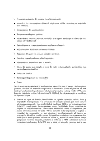 •   Frecuencia y duración del contacto con el contaminante.

•   Naturaleza del contacto (inmersión total, salpicadura, niebla, contaminación superficial
    o de contacto).

•   Concentración del agente químico.

•   Temperatura del agente químico.

•   Posibilidad de abrasión, punción, resistencia a la ruptura de la ropa de trabajo en cada
    tarea o actividad laboral.

•   Extensión que se va a proteger (manos, antebrazos o brazos).

•   Requerimientos de destreza en la tarea o trabajo.

•   Requisitos del agarre (en seco, en húmedo o aceitoso).

•   Deterioro esperado del material de los guantes.

•   Permeabilidad determinada para el material.

•   Diseño del guante (por ejemplo, el borde del puño, costuras, el color que se utiliza para
    mostrar la contaminación).

•   Protección térmica.

•   Talla requerida para un uso confortable.

•   Costo.

Para la selección apropiada de la vestimenta de protección para el trabajo con los agentes
químicos causantes de dermatitis ocupacional se recomienda utilizar la guía del NIOSH,
Guide for evaluating the performance of chemical protective clothing (CDC, 1990), cuya
dirección electrónica es http://cdc.gov/niosh/90-109.html. En este documento se consideran
las siguientes etapas:

1. Evaluar el lugar de trabajo, identificando los agentes químicos, estado físico y
   propiedades fisicoquímicas y la secuencia del contacto químico que puede ser por
   salpicaduras ocasionales (con posibilidad de cambio de RPQ) o por contacto continuo
   de la RPQ con el agente, durante períodos largos. Posibilidades de uso y reutilización
   después de descontaminación. Condiciones ambientales como la temperatura, por
   cuanto aproximadamente por cada 10oC de aumento en la temperatura se duplica la
   velocidad de permeación, lo que disminuye significativamente el tiempo de
   penetración. Identificar posibles puntos de ignición o condiciones de temperatura altas
   en las que se pueda presentar inflamación de la RPQ. Identificar situaciones de trabajo
   que puedan ocasionar desgarres, pinchazos o cortes de la RPQ. Determinar si pueden
   presentarse interferencias de la RPQ con la tarea, por ejemplo, riesgo de que la ropa


                                               81
 