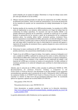quede atrapada con un equipo de trabajo. Determinar si el tipo de trabajo causa estrés
   por calor que dificulte el uso de la RPQ.

2. Obtener muestras preseleccionadas de cada tipo de componentes de la RPQ, obtenidas
   de diferentes proveedores. Tener en cuenta las características y los niveles de protección
   de las muestras de acuerdo con las características de trabajo determinadas en el paso
   anterior.

3. Realizar pruebas de las muestras de la RPQ preseleccionadas. Las pruebas de la RPQ,
   antes de implementar su uso rutinario, deben realizarse en el lugar de trabajo bajo las
   condiciones de trabajo específicas. Es necesario este tipo de pruebas debido a las
   grandes diferencias genéricas de los materiales y teniendo en cuenta que no es posible
   predecir la permeación de las mezclas a partir de la permeación de los compuestos
   químicos puros. Las pruebas deben incluir: resistencia química, resistencia física,
   factores ergonómicos (comodidad de la RPQ, adecuación a la talla del trabajador y a las
   tareas que realiza) y pruebas para evaluar la eficacia de la descontaminación y el efecto
   que esta tenga sobre el material (así como la efectividad de la remoción del agente) y
   repetición de las pruebas de resistencia física y química después de varios ciclos de uso
   y descontaminación.

4. Seleccionar la mejor combinación de RPC con base en los resultados obtenidos en las
   pruebas anteriores y las características identificadas en la etapa 1.

5. Vigilar el uso de la RPQ en el lugar de trabajo. Esto implica: entrenar al trabajador en el
   uso y cuidado de la RPQ y explicarle las razones por las cuales se utiliza; determinar la
   efectividad de la RPQ sobre condiciones de salud preexistentes en algunos trabajadores,
   y revisar durante el uso rutinario si hay cambios en las condiciones de trabajo y del
   material de la RPQ que se tuvieron en cuenta en la preselección. Se debe continuar el
   monitoreo periódico en la salud del trabajador para confirmar la efectividad protectora
   de la RPQ.

Además, para la selección de la RPQ se debe consultar la publicación NIOSH de 1999,
Recommendations for Chemical Protective Clothing, a Companion to the
Pocket Guide to Chemical Hazards. Este documento es de gran utilidad, ya que suministra
recomendaciones generales para la protección de la piel e información sobre la RPQ para
las sustancias listadas en el NIOSH Pocket Guide to Chemical Hazards. La Guía se puede
consultar en internet en http://www.cdc.gov/niosh/prot-cloth/ncpc1.html. Se recomienda
aplicar los siguientes capítulos de la norma OSHA 29 CFR1910:

      Para guantes: CFR.1910.138.

      Para protección de ojos y cara: 29CFR1910 133.

      Estos documentos se pueden consultar vía internet en la dirección electrónica:
      http://www.osha.gov/pls/oshaweb/owastand.display_standard_group?p_toc_level=1&
      p_part_number=1910.

La gestión administrativa debe fortalecerse con las siguientes actividades:


                                             82
 