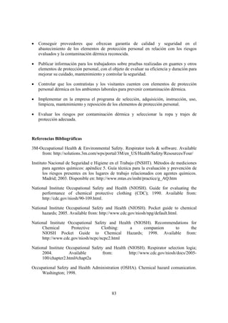 •   Conseguir proveedores que ofrezcan garantía de calidad y seguridad en el
    abastecimiento de los elementos de protección personal en relación con los riesgos
    evaluados y la contaminación dérmica reconocida.

•   Publicar información para los trabajadores sobre pruebas realizadas en guantes y otros
    elementos de protección personal, con el objeto de evaluar su eficiencia y duración para
    mejorar su cuidado, mantenimiento y controlar la seguridad.

•   Controlar que los contratistas y los visitantes cuenten con elementos de protección
    personal dérmica en los ambientes laborales para prevenir contaminación dérmica.

•   Implementar en la empresa el programa de selección, adquisición, instrucción, uso,
    limpieza, mantenimiento y reposición de los elementos de protección personal.

•   Evaluar los riesgos por contaminación dérmica y seleccionar la ropa y trajes de
    protección adecuada.



Referencias Bibliográficas

3M-Occupational Health & Environmental Safety. Respirator tools & software. Available
    from: http://solutions.3m.com/wps/portal/3M/en_US/Health/Safety/Resources/Four/

Instituto Nacional de Seguridad e Higiene en el Trabajo (INSHT). Métodos de mediciones
       para agentes químicos: apéndice 5. Guía técnica para la evaluación y prevención de
       los riesgos presentes en los lugares de trabajo relacionados con agentes químicos.
       Madrid; 2003. Disponible en: http://www.mtas.es/insht/practice/g_AQ.htm

National Institute Occupational Safety and Health (NIOSH). Guide for evaluating the
     performance of chemical protective clothing (CDC); 1990. Available from:
     http://cdc.gov/niosh/90-109.html.

National Institute Occupational Safety and Health (NIOSH). Pocket guide to chemical
     hazards; 2005. Available from: http://www.cdc.gov/niosh/npg/default.html.

National Institute Occupational Safety and Health (NIOSH). Recommendations for
     Chemical       Protective      Clothing:    a    companion    to      the
     NIOSH Pocket Guide to Chemical Hazards; 1998. Available from:
     http://www.cdc.gov/niosh/ncpc/ncpc2.html

National Institute Occupational Safety and Health (NIOSH). Respirator selection logia;
     2004.          Available         from:        http://www.cdc.gov/niosh/docs/2005-
     100/chapter2.html#chapt2a

Occupational Safety and Health Administration (OSHA). Chemical hazard comunication.
     Washington; 1998.



                                            83
 