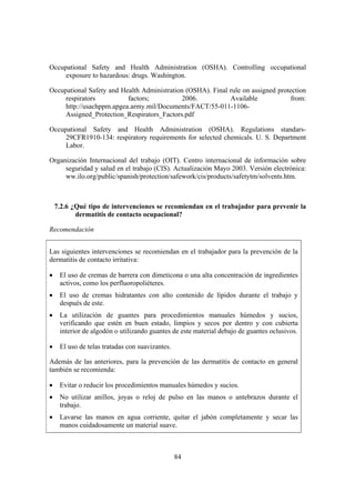 Occupational Safety and Health Administration (OSHA). Controlling occupational
     exposure to hazardous: drugs. Washington.

Occupational Safety and Health Administration (OSHA). Final rule on assigned protection
     respirators          factors;           2006.          Available            from:
     http://usachppm.apgea.army.mil/Documents/FACT/55-011-1106-
     Assigned_Protection_Respirators_Factors.pdf

Occupational Safety and Health Administration (OSHA). Regulations standars-
     29CFR1910-134: respiratory requirements for selected chemicals. U. S. Department
     Labor.

Organización Internacional del trabajo (OIT). Centro internacional de información sobre
     seguridad y salud en el trabajo (CIS). Actualización Mayo 2003. Versión electrónica:
     ww.ilo.org/public/spanish/protection/safework/cis/products/safetytm/solvents.htm.



    7.2.6 ¿Qué tipo de intervenciones se recomiendan en el trabajador para prevenir la
           dermatitis de contacto ocupacional?

Recomendación


Las siguientes intervenciones se recomiendan en el trabajador para la prevención de la
dermatitis de contacto irritativa:

•    El uso de cremas de barrera con dimeticona o una alta concentración de ingredientes
     activos, como los perfluoropoliéteres.
•    El uso de cremas hidratantes con alto contenido de lípidos durante el trabajo y
     después de este.
•    La utilización de guantes para procedimientos manuales húmedos y sucios,
     verificando que estén en buen estado, limpios y secos por dentro y con cubierta
     interior de algodón o utilizando guantes de este material debajo de guantes oclusivos.

•    El uso de telas tratadas con suavizantes.

Además de las anteriores, para la prevención de las dermatitis de contacto en general
también se recomienda:

•    Evitar o reducir los procedimientos manuales húmedos y sucios.
•    No utilizar anillos, joyas o reloj de pulso en las manos o antebrazos durante el
     trabajo.
•    Lavarse las manos en agua corriente, quitar el jabón completamente y secar las
     manos cuidadosamente un material suave.



                                                 84
 
