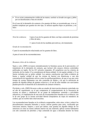 •   Si no existe contaminación visible de las manos, sustituir su lavado con agua y jabón
    por un desinfectante a base de alcohol.

En el caso de la dermatitis de contacto a los guantes de látex se recomienda que, si no se
pueden remplazar por guantes de otro tipo, se utilicen aquellos bajos en proteínas y sin
talco.




Nivel de evidencia:     3 para el uso de los guantes de látex con bajo contenido de proteínas
                        y libre de talco.

                        1+ para el resto de las medidas preventivas y de tratamiento.

Grado de recomendación:

C para la recomendación relacionada con los guantes de látex.

A para el resto de las recomendaciones.



Resumen crítico de la evidencia

Saary y cols. (2005) revisaron sistemáticamente la literatura acerca de la prevención y el
tratamiento de la dermatitis de contacto, que incluyó sólo ensayos clínicos controlados
publicados en inglés. De los 413 artículos originales, 49 cumplieron con los criterios de
inclusión, de los cuales 12 se consideraron de buena calidad; 16, de regular calidad, y 21 no
fueron incluidos por su pobre calidad. Los autores concluyeron que había evidencia de
buena y regular calidad de que las cremas de barrera con dimeticona o una alta
concentración de ingredientes activos como los perfluoropoliéteres, de que el uso por corto
tiempo de cremas hidratantes con alto contenido de lípidos y de que la utilización de
guantes de algodón debajo de guantes oclusivos y el uso de telas tratadas con suavizantes
pueden prevenir el desarrollo de la dermatitis de contacto irritativa.

Flyvholm y cols. (2005) llevaron a cabo un estudio de intervención aleatoria controlada con
un año de seguimiento, en el que compararon el comportamiento de la frecuencia de
eczema en manos y antebrazos de un grupo de trabajadores sometido a actividades
educativas y la implantación de una serie de recomendaciones basadas en la evidencia, con
la de otro grupo de la misma actividad laboral (limpiadores de tripas de mataderos de
cerdos), que no recibió tales intervenciones.

Las recomendaciones basadas en la evidencia comprendían, entre otras: evitar o reducir los
procedimientos manuales húmedos y sucios; utilizar guantes para estos, verificando que
estuvieran intactos, limpios y secos por dentro; usar guantes de algodón debajo de los
anteriores (si estos no tienen cubierta interior de este material); aplicar cremas hidratantes
con alto contenido de petrolato y bajo contenido de agua a demanda durante las horas


                                             85
 