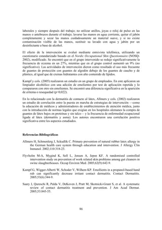 laborales y siempre después del trabajo; no utilizar anillos, joyas o reloj de pulso en las
manos o antebrazos durante el trabajo; lavarse las manos en agua corriente, quitar el jabón
completamente y secar las manos cuidadosamente un material suave, y si no existe
contaminación visible de las manos, sustituir su lavado con agua y jabón por un
desinfectante a base de alcohol.

El efecto de la intervención se evaluó mediante entrevista telefónica, utilizando un
cuestionario estandarizado basado en el Nordic Occupational Skin Questionnaire (NOSQ-
2002), modificado. Se encontró que en el grupo intervenido se redujo significativamente la
frecuencia de eczema en un 27%, mientras que en el grupo control aumentó un 9% (no
significativo). Las actividades de intervención dieron como resultado el uso más frecuente
de guantes de protección con guantes de algodón debajo de los guantes de caucho y de
plástico, al igual que de cremas hidratantes con alto contenido de lípidos.

Kampf y cols. (2005) realizaron un estudio en un grupo de empleados. En este aplicaron un
limpiador alcohólico con una adición de emolientes por test de aplicación repetida y lo
compararon con otro sin emolientes. Se encontró una diferencia significativa en la aparición
de eritema o resequedad (p=0,022).

En lo relacionado con la dermatitis de contacto al látex, Allmers y cols. (2002) realizaron
un estudio de correlación entre la puesta en marcha de estrategias de intervención —como
la educación de médicos y administradores de establecimientos de atención médica, junto
con la introducción de normas legales que exigían en los hospitales alemanes la compra de
guantes de látex bajos en proteínas y sin talco— y la frecuencia de enfermedad ocupacional
ligada al látex (dermatitis y asma). Los autores encontraron una correlación positiva
significativa entre los aspectos estudiados.



Referencias Bibliográficas

Allmers H, Schmenlerg J, Sckudlik C. Primary prevention of natural rubber latex allergy in
     the German health care system through education and intervention. J Allergy Clin
     Inmunol. 2002;110:318-23.

Flyvholm M-A, Mygind K, Sell L, Jensen A, Jepsn KF. A randomised controlled
     intervention study on prevention of work related skin problems among gut cleaners in
     swine slaughterhouses. Occup Environ Med. 2005;62(9):642-9.

Kampf G, Wigger-Alberti W, Schoder V, Wilhem KP. Emollients in a propanol-based hand
    rub can significantly decrease irritant contact dermatitis. Contact Dermatitis.
    2005;53(6):344-9.

Saary J, Qureschi R, Palda V, DeKoven J, Pratt M, Skotnicki-Grant S, et al. A systematic
     review of contact dermatitis treatment and prevention. J Am Acad Dermat.
     2005;53:845-55.




                                            86
 