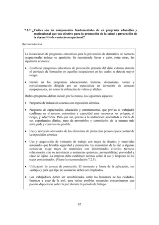 7.2.7 ¿Cuáles son los componentes fundamentales de un programa educativo y
        motivacional que sea efectivo para la promoción de la salud y prevención de
        la dermatitis de contacto ocupacional?

Recomendación


 La instauración de programas educativos para la prevención de dermatitis de contacto
 ocupacionales reduce su aparición. Se recomienda llevar a cabo, entre otras, las
 siguientes acciones:

 •   Establecer programas educativos de prevención primaria del daño cutáneo durante
     el currículo de formación en aquellas ocupaciones en las cuales se detecta mayor
     riesgo.

 •   Incluir en los programas educacionales lecturas, discusiones, tareas y
     retroalimentación dirigida por un especialista en dermatitis de contacto
     ocupacionales, así como la utilización de videos y afiches.

 Dichos programas deben incluir, por lo menos, los siguientes aspectos:

 •   Programa de inducción a tareas con exposición dérmica.

 •   Programa de capacitación, educación y entrenamiento, que provea al trabajador
     confianza en sí mismo, autoestima y capacidad para reconocer los peligros, el
     riesgo, y advertirlos. Para que así, gracias a la instrucción acumulada a través de
     sus experiencias diarias, trate de prevenirlos y controlarlos de la manera más
     anticipada y conveniente posible.

 •   Uso y selección adecuados de los elementos de protección personal para control de
     la exposición dérmica.

 •   Uso y adquisición de vestuario de trabajo con trajes de diseños y materiales
     adecuados que brinden seguridad y protección. La exposición de la piel a algunas
     sustancias exige trajes de materiales con determinados criterios técnicos
     relacionados con su resistencia a sustancias químicas, permeabilidad, porosidad y
     clase de tejido. La empresa debe establecer normas sobre el uso y limpieza de los
     trajes contaminados. (Véase la recomendación 7.2.5).

 •   Utilización de cremas de protección. El momento y forma de la aplicación, sus
     ventajas y para qué tipo de sustancias deben ser empleadas.

 •   Los trabajadores deben ser sensibilizados sobre las bondades de los cuidados,
     limpieza y aseo de la piel, para retirar posibles sustancias contaminantes que
     puedan depositarse sobre la piel durante la jornada de trabajo.




                                           87
 