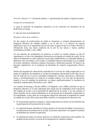 Nivel de evidencia: 1++ (lavado de manos), 1+ (profesionales de salud) y 4 (para las otras).

Grados de recomendación:

A: para la inclusión de programas educativos en los currículos de formación de las
profesiones en riesgo.

C: para las otras recomendaciones.

Resumen crítico de la evidencia

En dos grupos de profesionales de salud en formación se instauró aleatoriamente un
programa educativo de cuidado cutáneo y en el otro no, y se observó de manera
significativa que en el seguimiento de los tres años el grupo al que se le había ofrecido la
información tenía una mejor condición de la piel de sus manos y menos cambios
morfológicos (Loffler y cols., 2006).

En una industria de manufactura de químicos se realizó un estudio durante un año de
seguimiento y se dio a los trabajadores instrucción con respecto al cuidado de su piel. Se les
ofrecía inicialmente un video explicativo acerca del cuidado básico y se ubicaban afiches en
diferentes sitios de trabajo, en los cuales se resaltaban aspectos relacionados con el cuidado
de la piel, dermatitis, trastornos cutáneos frecuentes y protección personal. Se observó un
descenso significativo en la incidencia de dermatitis de contacto ocupacionales (Heron,
1997).

Dentro del programa de intervención realizado por el servicio de salud ocupacional en un
grupo de empleados de mataderos se incluyó un programa educacional de dos días con un
mes de intervalo en el cual se realizaban conferencias, lecturas, discusiones, reflexiones,
tareas y retroalimentación con respecto al cuidado cutáneo. Con este tipo de educación,
aunado al uso de medidas de protección, se redujo significativamente la incidencia de
dermatitis ocupacionales (Flyvholm y cols., 2005).

Los estudios de Kutting y Drexler (2003) y de Mygind y cols. (2006) coinciden en que el
programa educativo es lo más importante para lograr que los empleados creen conciencia
del cuidado de la piel y de la necesidad de aplicación de la crema. Y en este sentido, el
efecto benéfico de las cremas hidratantes en la prevención de la dermatitis ocupacional se
ha comprobado, si hace parte de un programa integral de educación al empleado en cuanto
al cuidado de su piel. Otros temas que deben incluirse en el programa de educación son:

•   El conocimiento general en higiene y salud ocupacional con énfasis en los beneficios de
    la participación en la protección de su salud.

•   La capacitación para identificar el riesgo químico en las áreas de trabajo, los procesos y
    las operaciones de producción en las que se presente exposición a los agentes causantes
    de dermatitis de contacto ocupacional.

•   La información sobre los efectos adversos a la salud por exposición a estos agentes, las
    medidas de prevención y la razón de los programas de vigilancia médica.


                                             88
 
