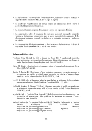 •   La capacitación a los trabajadores sobre el contenido, significado y uso de las hojas de
    seguridad de los materiales (MSDS, por su sigla en inglés).

•   El establecer procedimientos de trabajo seguro en operaciones donde exista la
    posibilidad de contaminación dérmica.

•   La instauración de un programa de inducción a tareas con exposición dérmica.

•   La capacitación sobre el programa de protección personal incluyendo, selección,
    ventajas y limitaciones, instrucciones para el uso y mantenimiento adecuados de los
    elementos de protección personal, con énfasis en la protección respiratoria y en la ropa
    de trabajo.

•   La comunicación del riesgo respetando el derecho a saber. Informar sobre el riesgo de
    exposición dérmica asociado con el uso de estos agentes.



Referencias Bibliográficas

Flyvholm M-A, Mygind K, Sell L, Jensen A, Jepsn KF. A randomised controlled
     intervention study on prevention of work related skin problems among gut cleaners in
     swine slaughterhouses. Occup Environ Med. 2005;62(9):642-9.

Heron RJ. Worker education in the primary prevention of occupational dermatoses. Occup
     Med. 1997;47(7):407-10.

Kutting B, Drexler H. Effectiveness of skin protection creams as a preventive measure in
      occupational dermatitis: a critical update according to criteria of evidence-based
      medicine. Int Arch Occup Environ Health. 2003;76:253-9.

Ley 55 de 1993 sobre el Convenio sobre la seguridad en la utilización de los productos
     químicos en el trabajo. Diario Oficial de Colombia 40936. 1993 Jul 6.

Loffler H, Bruckner T, Diepgen T, Effendy I. Primary prevention in health care employees:
      a prospective intervention study with a 3-year training period. Contact Dermatitis.
      2006;54(4):202-9.

Mygind K, Sell L, Flyvholm M-A, Jepsen KF. High-fat petrolatum-based moisturizers and
    prevention of work-related skin problems in wet-work occupations. Contact
    Dermatitis. 2006;54(1):35-41.

National Institute for Occupational Safety and Health (NIOSH). Pocket guide to chemical
     hazards.            Washington;            2005.         Available           from:
     http://www.cdc.gov/niosh/npg/default.html.                               Benceno:
     http://www.cdc.gov/niosh/npg/npgd0049.html.               Apéndice              E:
     http://www.cdc.gov/niosh/npg/nengapdx.html#e



                                            89
 