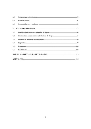 6.2       Fisiopatología y etiopatogenia ..........................................................................................................34

6.3       Prueba de Parche ..............................................................................................................................41

6.4       Cremas de barrera y emolientes ......................................................................................................42


7.     RECOMENDACIONES ............................................................................................ 43
7.1       Identificación de peligros y evaluación de riesgos ..........................................................................43

7.2       Intervenciones para el control de los factores de riesgo.................................................................61

7.3       Vigilancia de la salud de los trabajadores.......................................................................................90

7.4       Diagnóstico.........................................................................................................................................98

7.5       Tratamiento .....................................................................................................................................100

7.6       Rehabilitación..................................................................................................................................104


SIGLAS Y ABREVIATURAS UTILIZADAS............................................................... 123

APÉNDICES ..................................................................................................................... 125




                                                                             9
 