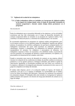 7.3 Vigilancia de la salud de los trabajadores

  7.3.1 ¿Cuáles trabajadores deben ser incluidos en el programa de vigilancia médica
         en los lugares de trabajo donde exista el riesgo de desarrollar dermatitis de
         contacto ocupacional y durante cuánto tiempo deben permanecer en el
         programa?

Recomendación


Todos los trabajadores que se encuentren laborando en las empresas y en las actividades
económicas que han sido relacionadas con el riesgo de desarrollar dermatitis de
contacto ocupacional deben ser incluidos en un programa de vigilancia médica. Este
contribuye a la detección precoz y a disminuir las complicaciones y las secuelas.

Se recomienda implementar los programas de vigilancia médica principalmente, pero
no de manera exclusiva, en los siguientes grupos de trabajadores: aquellos que aplican
pinturas, los panaderos, los estilistas y peluqueros, los que hacen y preparan pastas, los
trabajadores asistenciales del sector salud (auxiliares de enfermería, enfermeras,
odontólogos, cirujanos u ortopedistas), los trabajadores de industrias químicas, los
manipuladores de animales, los soldadores y procesadores de alimentos, los
trabajadores expuestos al látex, los isocianatos y los anhídridos ácidos, el personal de
servicios generales, los encargados de latonería y pintura automotriz, los lijadores, los
procesadores de inmunización de la madera, entre otros.

Cuando se presenten casos nuevos de dermatitis de contacto en una empresa, deberá
iniciarse la evaluación de las condiciones de trabajo, de posibles cambios en el proceso
productivo o en los agentes químicos o biológicos utilizados, para definir el grado de
intervención. Igualmente, se recomienda considerar este caso como caso centinela en
la empresa y adelantar la investigación para descartar la presencia de otros casos en el
grupo de compañeros de trabajo del afectado.

El médico debe disponer, previo a la evaluación médica de ingreso, del listado de
sustancias a las que se va a exponer el trabajador. Es recomendable que el médico
revise las fichas toxicológicas del fabricante y determine las sustancias con potencial
de contactante alergeno. El trabajador debe estar incluido en el programa de vigilancia
médica mientras esté expuesto a los factores de riesgo para dermatitis de contacto en su
lugar de trabajo.




Nivel de evidencia: 4

Grado de recomendación: C



                                              90
 