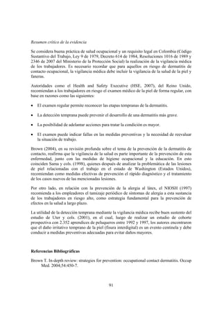 Resumen crítico de la evidencia

Se considera buena práctica de salud ocupacional y un requisito legal en Colombia (Código
Sustantivo del Trabajo, Ley 9 de 1979, Decreto 614 de 1984, Resoluciones 1016 de 1989 y
2346 de 2007 del Ministerio de la Protección Social) la realización de la vigilancia médica
de los trabajadores. Es necesario recordar que para aquellos en riesgo de dermatitis de
contacto ocupacional, la vigilancia médica debe incluir la vigilancia de la salud de la piel y
faneras.

Autoridades como el Health and Safety Executive (HSE, 2007), del Reino Unido,
recomiendan a los trabajadores en riesgo el examen médico de la piel de forma regular, con
base en razones como las siguientes:

•   El examen regular permite reconocer las etapas tempranas de la dermatitis.

•   La detección temprana puede prevenir el desarrollo de una dermatitis más grave.

•   La posibilidad de adelantar acciones para tratar la condición es mayor.

•   El examen puede indicar fallas en las medidas preventivas y la necesidad de reevaluar
    la situación de trabajo.

Brown (2004), en su revisión profunda sobre el tema de la prevención de la dermatitis de
contacto, reafirma que la vigilancia de la salud es parte importante de la prevención de esta
enfermedad, junto con las medidas de higiene ocupacional y la educación. En esto
coinciden Sama y cols. (1998), quienes después de analizar la problemática de las lesiones
de piel relacionadas con el trabajo en el estado de Washington (Estados Unidos),
recomiendan como medidas efectivas de prevención el rápido diagnóstico y el tratamiento
de los casos nuevos de las mencionadas lesiones.

Por otro lado, en relación con la prevención de la alergia al látex, el NIOSH (1997)
recomienda a los empleadores el tamizaje periódico de síntomas de alergia a esta sustancia
de los trabajadores en riesgo alto, como estrategia fundamental para la prevención de
efectos en la salud a largo plazo.

La utilidad de la detección temprana mediante la vigilancia médica recibe buen sustento del
estudio de Uter y cols. (2001), en el cual, luego de realizar un estudio de cohorte
prospectiva con 2.352 aprendices de peluqueros entre 1992 y 1997, los autores encontraron
que el daño irritativo temprano de la piel (fisura interdigital) es un evento centinela y debe
conducir a medidas preventivas adecuadas para evitar daños mayores.



Referencias Bibliográficas

Brown T. In-depth review: strategies for prevention: occupational contact dermatitis. Occup
    Med. 2004;54:450-7.



                                             91
 