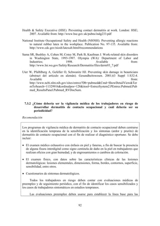 Health & Safety Executive (HSE). Preventing contact dermatitis at work. London: HSE;
     2007. Available from: http://www.hse.gov.uk/pubns/indg233.pdf

National Institute Occupational Safety and Health (NIOSH). Preventing allergic reactions
     to natural rubber latex in the workplace. Publication No. 97-135. Available from:
     http://www.cdc.gov/niosh/latexalt.html#recommendations

Sama SR, Bushley A, Cohen M, Cotey M, Park B, Kaufman J. Work-related skin disorders
     in Washington State, 1993-1997. Olympia (WA): Department of Labor and
     Industries;                1998.                   Available              from:
     http://www.lni.wa.gov/Safety/Research/Dermatitis/files/derm93_7.pdf

Uter W, Pfalhlberg A, Gefeller O, Schwanitz HJ. Preventing skin damage in beauticians
     (abstract del artículo en alemán). Gesundheitswesen. 2001;63 Suppl 1:S32-4.
     Available                                                                 from:
     http://www.ncbi.nlm.nih.gov/sites/entrez?Db=pubmed&Cmd=ShowDetailView&Ter
     mToSearch=11329916&ordinalpos=128&itool=EntrezSystem2.PEntrez.Pubmed.Pub
     med_ResultsPanel.Pubmed_RVDocSum.



 7.3.2 ¿Cómo debería ser la vigilancia médica de los trabajadores en riesgo de
        desarrollar dermatitis de contacto ocupacional y cuál debería ser su
        periodicidad?

Recomendación


Los programas de vigilancia médica de dermatitis de contacto ocupacional deben centrarse
en la identificación temprana de la sensibilización y los síntomas (ardor y prurito) de
dermatitis de contacto ocupacional con el fin de realizar el diagnóstico oportuno. Se debe
incluir:

• El examen médico exhaustivo con énfasis en piel y faneras, a fin de buscar la presencia
  de alguna fisura interdigital como signo centinela de daño en la piel en trabajadores que
  realizan oficios con gran humedad, y de engrosamientos o cambios de coloración.

• El examen físico, con datos sobre las características clínicas de las lesiones
  dermatológicas: lesiones elementales, dimensiones, forma, bordes, contornos, superficie,
  sensibilidad, entre otros.

• Cuestionarios de síntomas dermatológicos.

      Todos los trabajadores en riesgo deben contar con evaluaciones médicas de
preempleo y de seguimiento periódico, con el fin de identificar los casos sensibilizados y
los casos de trabajadores sintomáticos en estadios tempranos.

     Las evaluaciones preempleo deben usarse para establecer la línea base para las


                                            92
 