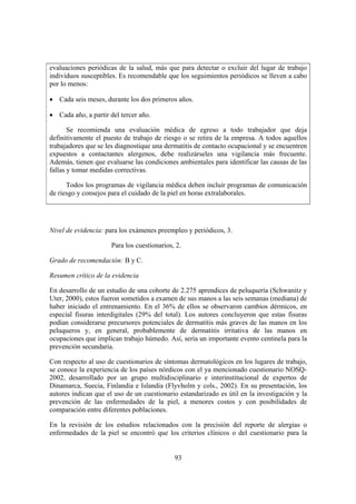 evaluaciones periódicas de la salud, más que para detectar o excluir del lugar de trabajo
individuos susceptibles. Es recomendable que los seguimientos periódicos se lleven a cabo
por lo menos:

• Cada seis meses, durante los dos primeros años.

• Cada año, a partir del tercer año.

       Se recomienda una evaluación médica de egreso a todo trabajador que deja
definitivamente el puesto de trabajo de riesgo o se retira de la empresa. A todos aquellos
trabajadores que se les diagnostique una dermatitis de contacto ocupacional y se encuentren
expuestos a contactantes alergenos, debe realizárseles una vigilancia más frecuente.
Además, tienen que evaluarse las condiciones ambientales para identificar las causas de las
fallas y tomar medidas correctivas.

      Todos los programas de vigilancia médica deben incluir programas de comunicación
de riesgo y consejos para el cuidado de la piel en horas extralaborales.




Nivel de evidencia: para los exámenes preempleo y periódicos, 3.

                      Para los cuestionarios, 2.

Grado de recomendación: B y C.

Resumen crítico de la evidencia

En desarrollo de un estudio de una cohorte de 2.275 aprendices de peluquería (Schwanitz y
Uter, 2000), estos fueron sometidos a examen de sus manos a las seis semanas (mediana) de
haber iniciado el entrenamiento. En el 36% de ellos se observaron cambios dérmicos, en
especial fisuras interdigitales (29% del total). Los autores concluyeron que estas fisuras
podían considerarse precursores potenciales de dermatitis más graves de las manos en los
peluqueros y, en general, probablemente de dermatitis irritativa de las manos en
ocupaciones que implican trabajo húmedo. Así, sería un importante evento centinela para la
prevención secundaria.

Con respecto al uso de cuestionarios de síntomas dermatológicos en los lugares de trabajo,
se conoce la experiencia de los países nórdicos con el ya mencionado cuestionario NOSQ-
2002, desarrollado por un grupo multidisciplinario e interinstitucional de expertos de
Dinamarca, Suecia, Finlandia e Islandia (Flyvholm y cols., 2002). En su presentación, los
autores indican que el uso de un cuestionario estandarizado es útil en la investigación y la
prevención de las enfermedades de la piel, a menores costos y con posibilidades de
comparación entre diferentes poblaciones.

En la revisión de los estudios relacionados con la precisión del reporte de alergias o
enfermedades de la piel se encontró que los criterios clínicos o del cuestionario para la


                                             93
 