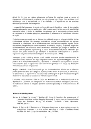 definición de caso no estaban claramente definidos. En muchos casos se acepta el
diagnóstico médico como la prueba de oro, sin criterios específicos. Otro problema es el
relacionado con la variabilidad en el vocabulario y el significado de los términos
dermatológicos en los distintos países.

La especificidad en cuanto al reporte de los problemas de la piel en varios de los estudios
considerados por los autores nórdicos era relativamente alta (>90%), aunque la sensibilidad
era mucho menor (<70%). Se considera, sin embargo, que el autorreporte de la dermatitis
de las manos es un método apropiado para estimar la prevalencia de las lesiones evidentes
de la piel.

En la literatura encontrada no se dispone de evidencia respecto a la periodicidad de las
evaluaciones médicas. Sin embargo, teniendo en cuenta recomendaciones de algunos
autores en lo relacionado con el asma ocupacional (entidad que comparte algunos de los
mecanismos fisiopatológicos con la dermatitis de contacto alérgica), se pueden acoger sus
recomendaciones. En el caso del asma, la evidencia demuestra que, aunque el intervalo de
latencia entre la primera exposición y el inicio de la enfermedad puede extenderse por
muchos años, se ha observado que este lapso es mucho más corto después de la primera
exposición a algunos contactantes alergenos (Nicholson y cols., 2005).

Pinnagoda y cols. (1990) y Bircher y cols. (1994) realizaron pruebas experimentales de
laboratorio como medición del flujo sanguíneo dérmico por flujometría Doppler láser y la
pérdida de la humedad transdérmica, y resaltaron la importancia de disponer de técnicas
estandarizadas para su aplicación como mecanismo predictivo de riesgo de desarrollar
dermatitis de contacto ocupacional.

Birgitta y Drexler (2003) concluyeron que las recomendaciones basadas en la evidencia
para la protección de la piel, el tipo de producto usado, el área de aplicación, la educación y
la reducción de la exposición a las actividades dañinas para la piel eran necesarias para
disminuir la incidencia de los casos de dermatitis ocupacional.

Conforme a la Resolución 2346 de 2007, del Ministerio de la Protección Social de la
República de Colombia, son obligatorias las evaluaciones médicas de ingreso, periódicas,
de reubicación laboral, de reingreso posterior a una incapacidad y de evaluación médica de
egreso.



Referencias Bibliográficas

Bircher A, de Boer EM, Agner T, Wahlberg JE, Serup J. Guidelines for measurement of
     cutaneous blood flow by laser Doppler flowmetry. A report from the Standardization
     Group the European Society of Contact Dermatitis. Contac Dermatitis.
     1994;30(2):65-72.

Birgitta K, Drexler H. Effectiveness of skin protection creams as a preventive measure in
      occupational dermatitis: a critical update according to criteria of evidence-based
      medicine. Int Arch Occup Environ Health. 2003;76:253-9.


                                              94
 