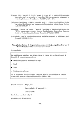 Flyvholm M-A, Mygind K, Sell L, Jensen A, Jepsn KF. A randomised controlled
     intervention study on prevention of work related skin problems among gut cleaners in
     swine slaughterhouses. Occup Environ Med. 2005;62(9):642-9.

Nicholson PJ, Cullinan P, Taylor AJ, Burge PS, Boyle C. Evidence based guidelines for the
     prevention, identification, and management of occupational asthma. Occup Environ
     Med. 2005;62(5):290-9.

Pinnagoda J, Tupker RA, Agner T, Serup J. Guidelines for transepidermal water loss
     (TEWL) measurement. A report from the Standardization Group of the European
     Society of Contact Dermatitis. Contact Dermatitis. 1990;22(3):164-78.

Schwanitz HJ, Uter W. Interdigital dermatitis: sentinel skin damage in hairdressers. Br J
    Dermatol. 2000;142:1011-2.



    7.3.3. ¿Cuáles factores de riesgo relacionados con el trabajador podrían favorecer el
            desarrollo de dermatitis de contacto ocupacional?

Recomendación


Las variables del trabajador que deben tenerse en cuenta para evaluar el riesgo de
dermatitis de contacto ocupacional son:

•    Diagnóstico previo de dermatitis o de atopia.

•    Edad.

•    Sexo.

•    Estado previo de la piel.

No se recomienda utilizar la atopia como un predictor de dermatitis de contacto
ocupacional, ya que su valor predictivo positivo (VPP) es bajo.




Nivel de evidencia:    Atopia, 2++.

                       Valor predictivo de la atopia 2++.

                       Otros factores 3.

Grado de recomendación: B y C.

Resumen crítico de la evidencia


                                              95
 