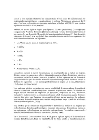 Dickel y cols. (2002) estudiaron las características de los casos de reclamaciones por
enfermedades dermatológicas ocupacionales en el norte de Alemania, en un período de 10
años. Con base en los datos recolectados, calcularon el índice MOAHLFA que contiene
algunas características de las personas.

MOAHLFA es una sigla en inglés, que significa: M: male [masculino]; O: occupational
[ocupacional]; A: atopic dermatitis [dermatitis atópica]; H: hand dermatitis [dermatitis de
las manos]; L: leg dermatitis [dermatitis de las extremidades inferiores]; F: face dermatitis
[dermatitis de la cara], y A: age [edad]. Los resultados de cada uno de los componentes del
índice en el estudio fueron los siguientes:

•   M: 39% (o sea, los casos en mujeres fueron el 61%).

•   O: 100%.

•   A: 17%.

•   H: 96%.

•   L: 4%.

•   F: 9%.

•   A (mayores de 40 años): 22%.

Los autores explican la mayor prevalencia de las enfermedades de la piel en las mujeres,
debido a su mayor presencia en labores húmedas (peluquería, oficios domésticos, trabajo en
restaurantes, atención de salud, pastelería y cocina). Se han reportado varios factores de
riesgo individuales para desarrollar dermatitis de contacto ocupacional, dentro de los que se
destacan los siguientes: (1) los factores predisponentes de atopia, (2) la edad, (3) el sexo y
(4) el estado previo de la piel.

Los pacientes atópicos presentan una mayor posibilidad de desencadenar dermatitis de
contacto ocupacional cuando se exponen a humedad, a químicos o a tierra. Se observa una
mayor reacción irritativa en empleados de peluquería, empleados de aseo, mecánicos,
trabajadores metalmecánicos y empleados del sector salud. Se encuentra eccema de manos
cuatro a diez veces más frecuente en empleados atópicos que no atópicos. Sin embargo,
personas con dermatitis atópica severa evitan trabajos donde tenga exposición a irritantes
fuertes (Seidenari y Guisti, 2006).

Hay estudios que evidencian un mayor reporte de dermatitis de manos en las mujeres que
en los hombres. Estudios epidemiológicos muestran más casos de dermatitis de manos en
las mujeres que en los hombres, en particular mujeres añosas. En estudios experimentales
no se ha confirmado esta diferencia entre sexos (Meding, 2000).

En el Resumen de Conocimiento Clínico (CKS, por su sigla en inglés) de la dermatitis de
contacto de la National Library for Health (NLH), del Reino Unido, se han identificado los



                                             96
 