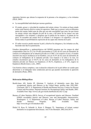 siguientes factores que alteran la respuesta de la persona a los alergenos y a los irritantes
(NLH, 2005):

•   La susceptibilidad individual por razones genéticas.

•   El estado, grosor y velocidad de remplazo del estrato córneo. Un estrato en buen estado
    actúa como barrera efectiva contra los agresores. Dado que su grosor varía en diferentes
    partes del cuerpo, habrá unas de ellas que son más susceptibles que otras, las que tienen
    un estrato córneo más delgado (la piel de la cara y del dorso de las manos son más
    susceptibles a los irritantes y alergenos que la palma de las manos y la planta de los
    pies). El recambio del estrato lleva el irritante o el alergeno a la superficie y de esta
    forma reduce la posibilidad de exposición de las capas más internas de la piel.

•   El sudor excesivo puede macerar la piel y disolver los alergenos y los irritantes en ella,
    haciendo más fácil su penetración.

Estudios demográficos y epidemiológicos del NIOSH muestran que los rangos de edad
comprendidos entre los 25 y los 54 años presentaban el 72,8% de los casos de dermatitis de
contacto en trabajadores de la industria privada en el 2001. Con respecto al sexo, el estudio
encontró una mayor incidencia en los hombres, con un 55,5% de los casos de dermatitis de
contacto en trabajadores de la industria privada. Con respecto a la etnia o la raza, los
estudios encontraron que el 64,5% de los casos de dermatitis en los trabajadores de la
industria privada son blancos no hispánicos; el 20,1%, hispánicos, y el 12%, negros no
hispánicos (Booth-Jones y cols., 2003).

Una historia clínica completa y una evaluación exhaustiva de la piel deben ser usadas para
determinar si el trabajador tiene condiciones previas que pueden incrementar la aparición
de dermatitis (Peate, 2002).



Referencias Bibliográficas

Booth-Jones AD, Sestito JP, Alterman T. Analysis of dermatitis cases data from
     occupational injuries and illnesses in the United States: profiles data 1992-2001.
     Cincinnati, OH: U. S. Department of Health and Human Services, Centers for Disease
     Control and Prevention, National Institute for Occupational Safety and Health; 2003.
     Available from: http://www2.cdc.gov/niosh-chartbook/ch2/ch2-12.asp

Bureau of Labor Statistics (BLS), Survey of occupational injuries and illnesses. Nonfatal
     (OSHA recordable) injuries and illnesses: case and demographic characteristics.
     Washington: U. S. Department of Labor, Bureau of Labor Statistics, Safety and
     Health        Statistics      Program;         2003.         Available        from:
     http://www.bls.gov/iif/oshcdnew.htm

Dickel H, Kuss O, Schmidt A, Kretz J, Diepgen TL. Importance of irritant contact
     dermatitis in occupational skin disease. Am J Clin Dermatol. 2002;3(4):283-9.



                                             97
 