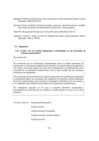 Meding B. Differences between the sexes with regard to work-related skin disease. Contact
     Dermatitis. 2000;43(2):65-71.

National Library for Health. Clinical knowledge summaries: dermatitis-contact. Available
     from: http://cks.library.nhs.uk/dermatitis_contact/view_whole_guidance.

Peate WF. Occupational skin disease. Am Fam Physician. 2002;66(6):1025-32.

Seidenari S, Guisti F. Atopy. In: Chef AI, Maibach HI, editors. Irritant dermatitis. Berlin:
     Spriengler; 2006. p. 184-95.



7.4 Diagnóstico

 7.4.1 ¿Cuáles son las pruebas diagnósticas recomendadas en las dermatitis de
        contacto ocupacionales?

Recomendación


Se recomienda que un dermatólogo experimentado realice la prueba epicutánea de
parche para la confirmación diagnóstica de dermatitis de contacto alérgica ocupacional.
Así mismo, un examen médico de la piel para el diagnóstico y la determinación de la
severidad de las dermatosis ocupacionales. Este es más sensible que las encuestas
realizadas a los trabajadores.

Para el tamizaje de las dermatitis de contacto ocupacionales en la población trabajadora
se recomienda aplicar un cuestionario que, además de los síntomas, incluya fotografías
de lesiones dermatológicas para facilitarle al trabajador la identificación de sus lesiones.
Los trabajadores que refieran síntomas deben ser evaluados por el dermatólogo.

En trabajadores agrícolas en los que se sospeche dermatitis ocupacionales,
principalmente las derivados de los animales, se puede practicar el prick test de estos
alergenos.




Nivel de evidencia:   4 (para prueba de parche).

                      2 (para encuesta).

                      1b (para encuesta y fotografía).

                      1b (para encuesta y examen médico).

                      3 (para prick test).



                                              98
 