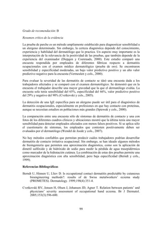 Grado de recomendación: B

Resumen crítico de la evidencia

La prueba de parche es un método ampliamente establecido para diagnosticar sensibilidad a
un alergeno determinado. Sin embargo, la certeza diagnóstica depende del conocimiento,
experiencia y habilidad del dermatólogo que lo practica. Un aspecto muy importante es la
interpretación de la relevancia de la positividad de las pruebas, que también depende de la
experiencia del examinador (Diepgen y Coenraads, 2000). Este estudio comparó una
encuesta respondida por empleados de diferentes fábricas respecto a dermatitis
ocupacionales con el examen médico dermatológico (prueba de oro). Se encontraron
sensibilidad y especificidad moderadas, un bajo valor predictivo positivo y un alto valor
predictivo negativo para la encuesta (Vermeulen y cols., 2000).

Para evaluar la severidad de las dermatitis de contacto se ideó una encuesta dada a los
trabajadores afectados y se comparó con el examen dermatológico. Se demostró que en la
encuesta el trabajador describe una mayor gravedad que la que el dermatólogo evalúa. La
encuesta sola tenía sensibilidad del 65%, especificidad del 66%, valor predictivo positivo
del 29% y negativo del 90% (Cvetkovski y cols., 2005).

La detección de una IgE específica para un alergeno puede ser útil para el diagnóstico de
dermatitis ocupacionales, especialmente en profesiones en que hay contacto con proteínas,
aunque se necesitan estudios en poblaciones más grandes (Spiewak y cols., 2000).

La comparación entre una encuesta sólo de síntomas de dermatitis de contacto y una con
fotos de los diferentes cuadros clínicos y ubicaciones mostró que la última tenía una mayor
sensibilidad para detectar empleados afectados con menos falsos positivos. Si se aplica sólo
el cuestionario de síntomas, los empleados que contesten positivamente deben ser
evaluados por el dermatólogo (Wendel de Joode y cols., 2007).

No hay métodos confiables que permitan predecir cuáles trabajadores podrían desarrollar
dermatitis de contacto irritativa ocupacional. Sin embargo, se han ideado algunos métodos
de bioingeniería que permiten una aproximación diagnóstica, como son la aplicación de
dimetil sulfóxido y de hidróxido de sodio para medir la pérdida de agua trasepidérmica
como marcador de la hidratación cutánea. La combinación de estas dos pruebas permite una
aproximación diagnóstica con alta sensibilidad, pero baja especificidad (Berndt y cols.,
1999).

Referencias Bibliográficas

Berndt U, Hinnen U, Lliev D. Is occupational contact dermatitis predictable by cutaneous
     bioengineering methods?: results of de Swiss metalworkers’ eczema study
     (PROMETES). Dermatology. 1999;198(4):351-4.

Cvetkovski RV, Jensen H, Olsen J, Johansen JD, Agner T. Relation between patients’ and
     physicians’ severity assessment of occupational hand eczema. Br J Dermatol.
     2005;153(3):596-600.



                                            99
 