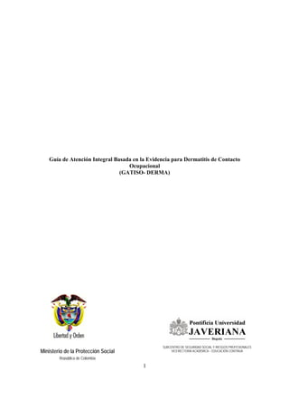 1
Ministerio de la Protección Social
República de Colombia
Guía de Atención Integral Basada en la Evidencia para Dermatitis de Contacto
Ocupacional
(GATISO- DERMA)
SUBCENTRO DE SEGURIDAD SOCIAL Y RIESGOS PROFESIONALES
VICERECTORIA ACADÉMICA – EDUCACIÓN CONTINUA
 