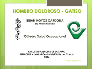 HOMBRO DOLOROSO - GATISO 
BRIAN HOYOS CARDONA 
5TO AÑO DE MEDICINA 
Cátedra Salud Ocupacional 
FACULTAD CIENCIAS DE LA SALUD 
MEDICINA – Unidad Central del Valle del Cauca 
2014 
Twitter: @brianhoyos 
 