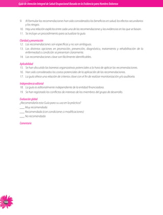 Guia de Atención Integral Basada en la Evidencia para Hombro para Hombro Doloroso	
           Guía de Atención Integral de Salud Ocupacional Basada en la Evidencia
 Doloroso	



            9.	 Al	formular	las	recomendaciones	han	sido	considerados	los	beneficios	en	salud,	los	efectos	secundarios	
                 y	los	riesgos.
            10.	 Hay	una	relación	explícita	entre	cada	una	de	las	recomendaciones	y	las	evidencias	en	las	que	se	basan.
            11.	 Se	incluye	un	procedimiento	para	actualizar	la	guía.

            Claridad y presentación
            12.	 Las	recomendaciones	son	específicas	y	no	son	ambiguas.
            13.	 Las	 distintas	 opciones	 en	 promoción,	 prevención,	 diagnóstico,	 tratamiento	 y	 rehabilitación	 de	 la	
                 enfermedad	o	condición	se	presentan	claramente.
            14.	 Las	recomendaciones	clave	son	fácilmente	identificables.

            Aplicabilidad
            15.	 Se	han	discutido	las	barreras	organizativas	potenciales	a	la	hora	de	aplicar	las	recomendaciones.
            16.	 Han	sido	considerados	los	costos	potenciales	de	la	aplicación	de	las	recomendaciones.
            17.	 La	guía	ofrece	una	relación	de	criterios	clave	con	el	fin	de	realizar	monitorización	y/o	auditoría.

            Independencia editorial
            18.	 La	guía	es	editorialmente	independiente	de	la	entidad	financiadora.
            19.	 Se	han	registrado	los	conflictos	de	intereses	de	los	miembros	del	grupo	de	desarrollo.

            Evaluación global
            ¿Recomendaría	esta	Guía	para	su	uso	en	la	práctica?
            ___	Muy	recomendada
            ___	Recomendada	(con	condiciones	o	modificaciones)
            ___	No	recomendada

            Comentario




10
 