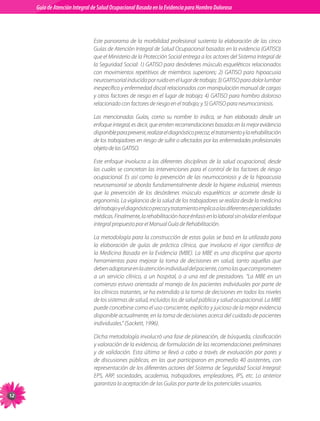 Guia de Atención Integral Basada en la Evidencia para Hombro para Hombro Doloroso	
          Guía de Atención Integral de Salud Ocupacional Basada en la Evidencia
Doloroso	



                                Este	 panorama	 de	 la	 morbilidad	 profesional	 sustenta	 la	 elaboración	 de	 las	 cinco	
                                Guías	de	Atención	Integral	de	Salud	Ocupacional	basadas	en	la	evidencia	(GATISO)	
                                que	el	Ministerio	de	la	Protección	Social	entrega	a	los	actores	del	Sistema	Integral	de	
                                la	Seguridad	Social:	1)	GATISO	para	desórdenes	músculo	esqueléticos	relacionados	
                                con	 movimientos	 repetitivos	 de	 miembros	 superiores;	 2)	 GATISO	 para	 hipoacusia	
                                neurosensorial	inducida	por	ruido	en	el	lugar	de	trabajo;	3)	GATISO	para	dolor	lumbar	
                                inespecífico	y	enfermedad	discal	relacionados	con	manipulación	manual	de	cargas	
                                y	otros	factores	de	riesgo	en	el	lugar	de	trabajo;	4)	GATISO	para	hombro	doloroso	
                                relacionado	con	factores	de	riesgo	en	el	trabajo;	y	5)	GATISO	para	neumoconiosis.

                                Las	 mencionadas	 Guías,	 como	 su	 nombre	 lo	 indica,	 se	 han	 elaborado	 desde	 un	
                                enfoque	integral,	es	decir,	que	emiten	recomendaciones	basadas	en	la	mejor	evidencia	
                                disponible	para	prevenir,	realizar	el	diagnóstico	precoz,	el	tratamiento	y	la	rehabilitación	
                                de	los	trabajadores	en	riesgo	de	sufrir	o	afectados	por	las	enfermedades	profesionales	
                                objeto	de	las	GATISO.

                                Este	 enfoque	 involucra	 a	 las	 diferentes	 disciplinas	 de	 la	 salud	 ocupacional,	 desde	
                                las	 cuales	 se	 concretan	 las	 intervenciones	 para	 el	 control	 de	 los	 factores	 de	 riesgo	
                                ocupacional.	 Es	 así	 como	 la	 prevención	 de	 las	 neumoconiosis	 y	 de	 la	 hipoacusia	
                                neurosensorial	 se	 aborda	 fundamentalmente	 desde	 la	 higiene	 industrial,	 mientras	
                                que	 la	 prevención	 de	 los	 desórdenes	 músculo	 esqueléticos	 se	 acomete	 desde	 la	
                                ergonomía.	La	vigilancia	de	la	salud	de	los	trabajadores	se	realiza	desde	la	medicina	
                                del	trabajo	y	el	diagnóstico	precoz	y	tratamiento	implica	a	las	diferentes	especialidades	
                                médicas.	Finalmente,	la	rehabilitación	hace	énfasis	en	lo	laboral	sin	olvidar	el	enfoque	
                                integral	propuesto	por	el	Manual	Guía	de	Rehabilitación.

                                La	metodología	para	la	construcción	de	estas	guías	se	basó	en	la	utilizada	para	
                                la	 elaboración	 de	 guías	 de	 práctica	 clínica,	 que	 involucra	 el	 rigor	 científico	 de	
                                la	 Medicina	 Basada	 en	 la	 Evidencia	(MBE).	 La	 MBE	 es	 una	 disciplina	que	 aporta	
                                herramientas	 para	 mejorar	 la	 toma	 de	 decisiones	 en	 salud,	 tanto	 aquellas	 que	
                                deben	adoptarse	en	la	atención	individual	del	paciente,	como	las	que	comprometen	
                                a	 un	 servicio	 clínico,	 a	 un	 hospital,	 o	 a	 una	 red	 de	 prestadores.	 “La	 MBE	 en	 un	
                                comienzo	estuvo	orientada	al	manejo	de	los	pacientes	individuales	por	parte	de	
                                los	clínicos	tratantes,	se	ha	extendido	a	la	toma	de	decisiones	en	todos	los	niveles	
                                de	los	sistemas	de	salud,	incluidos	los	de	salud	pública	y	salud	ocupacional.	La	MBE	
                                puede	concebirse	como	el	uso	consciente,	explícito	y	juicioso	de	la	mejor	evidencia	
                                disponible	actualmente,	en	la	toma	de	decisiones	acerca	del	cuidado	de	pacientes	
                                individuales.”	(Sackett,	1996).

                                Dicha	metodología	involucró	una	fase	de	planeación,	de	búsqueda,	clasificación	
                                y	valoración	de	la	evidencia,	de	formulación	de	las	recomendaciones	preliminares	
                                y	 de	 validación.	 Esta	 última	 se	 llevó	 a	 cabo	 a	 través	 de	 evaluación	 por	 pares	 y	
                                de	 discusiones	 públicas,	 en	 las	 que	 participaron	 en	 promedio	 40	 asistentes,	 con	
                                representación	de	los	diferentes	actores	del	Sistema	de	Seguridad	Social	Integral:	
                                EPS,	 ARP,	 sociedades,	 academia,	 trabajadores,	 empleadores,	 IPS,	 etc.	 Lo	 anterior	
                                garantiza	la	aceptación	de	las	Guías	por	parte	de	los	potenciales	usuarios.
1
 