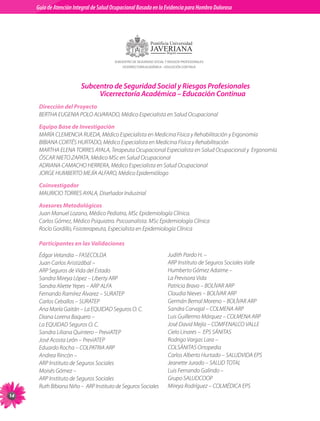 Guia de Atención Integral Basada en la Evidencia para Hombro para Hombro Doloroso	
          Guía de Atención Integral de Salud Ocupacional Basada en la Evidencia
Doloroso	




                                             SUBCENTRO DE SEGURIDAD SOCIAL Y RIESGOS PROFESIONALES
                                                 VICERRECTORÍA ACADÉMICA – EDUCACIÓN CONTINUA




                              Subcentro de Seguridad Social y Riesgos Profesionales
                                   Vicerrectoría Académica – Educación Continua
           Dirección del Proyecto	
           BERTHA	EUGENIA	POLO	ALVARADO,	Médico	Especialista	en	Salud	Ocupacional

           Equipo Base de Investigación	
           MARÍA	CLEMENCIA	RUEDA,	Médico	Especialista	en	Medicina	Física	y	Rehabilitación	y	Ergonomía	
           BIBIANA	CORTÉS	HURTADO,	Médico	Especialista	en	Medicina	Física	y	Rehabilitación		
           MARTHA	ELENA	TORRES	AYALA,	Terapeuta	Ocupacional	Especialista	en	Salud	Ocupacional	y		Ergonomía	
           ÓSCAR	NIETO	ZAPATA,	Médico	MSc	en	Salud	Ocupacional	
           ADRIANA	CAMACHO	HERRERA,	Médico	Especialista	en	Salud	Ocupacional	
           JORGE	HUMBERTO	MEJÍA	ALFARO,	Médico	Epidemiólogo	

           Coinvestigador	
           MAURICIO	TORRES	AYALA,	Diseñador	Industrial

           Asesores Metodológicos 	
           Juan	Manuel	Lozano,	Médico	Pediatra,	MSc	Epidemiología	Clínica.	
           Carlos	Gómez,	Médico	Psiquiatra.	Psicoanalista.	MSc	Epidemiología	Clínica	
           Rocío	Gordillo,	Fisioterapeuta,	Especialista	en	Epidemiología	Clínica	

           Participantes en las Validaciones
           Édgar	Velandia	–	FASECOLDA	                                      Judith	Pardo	H.	–		
           Juan	Carlos	Aristizábal	–		                                      ARP	Instituto	de	Seguros	Sociales	Valle	
           ARP	Seguros	de	Vida	del	Estado	                                  Humberto	Gómez	Adaime	–		
           Sandra	Mireya	López	–	Liberty	ARP	                               La	Previsora	Vida	
           Sandra	Aliette	Yepes	–	ARP	ALFA	                                 Patricia	Bravo	–	BOLÍVAR	ARP	
           Fernando	Ramírez	Álvarez	–	SURATEP	                              Claudia	Nieves	–	BOLÍVAR	ARP	
           Carlos	Ceballos	–	SURATEP	                                       Germán	Bernal	Moreno	–	BOLÍVAR	ARP	
           Ana	María	Gaitán	–	La	EQUIDAD	Seguros	O.	C.	                     Sandra	Carvajal	–	COLMENA	ARP	
           Diana	Lorena	Baquero	–		                                         Luis	Guillermo	Márquez	–	COLMENA	ARP	
           La	EQUIDAD	Seguros	O.	C.		                                       José	David	Mejía	–	COMFENALCO	VALLE	
           Sandra	Liliana	Quintero	–	PreviATEP	                             Cielo	Linares	–		EPS	SÁNITAS	
           José	Acosta	León	–	PreviATEP	                                    Rodrigo	Vargas	Lara	–		
           Eduardo	Rocha	–	COLPATRIA	ARP	                                   COLSÁNITAS	Ortopedia		
           Andrea	Rincón	–		                                                Carlos	Alberto	Hurtado	–	SALUDVIDA	EPS	
           ARP	Instituto	de	Seguros	Sociales	                               Jeanette	Jurado	–	SALUD	TOTAL	
           Moisés	Gómez	–		                                                 Luis	Fernando	Galindo	–		
           ARP	Instituto	de	Seguros	Sociales	                               Grupo	SALUDCOOP	
           Ruth	Bibiana	Niño	–		ARP	Instituto	de	Seguros	Sociales	          Mireya	Rodríguez	–	COLMÉDICA	EPS	
1
 