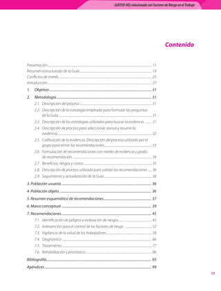(GATISO-HD) relacionado con Factores de Riesgo en el Trabajo




                                                                                                                                                             Contenido


Presentación	.......................................................................................................................................... 11
Resumen	estructurado	de	la	Guía	............................................................................................... 19
Conflictos	de	interés	........................................................................................................................... 25
Introducción	.......................................................................................................................................... 27
1.	 Objetivo	.................................................................................................................... 31
2.	 Metodología	............................................................................................................ 31
        2.1.	 Descripción	del	proceso	............................................................................................... 31
        2.2.	 Descripción	de	la	estrategia	empleada	para	formular	las	preguntas	
              de	la	Guía	............................................................................................................................ 31
        2.3.	 Descripción	de	las	estrategias	utilizadas	para	buscar	la	evidencia		......... 31
        2.4.	 Descripción	de	proceso	para	seleccionar,	revisar	y	resumir	la	
              evidencia	............................................................................................................................. 32
        2.5.	 Calificación	de	la	evidencia.	Descripción	del	proceso	utilizado	por	el	
              grupo	para	emitir	las	recomendaciones	............................................................... 33
        2.6.	 Formulación	de	recomendaciones	con	niveles	de	evidencia	y	grado	
              de	recomendación	......................................................................................................... 34
        2.7	 Beneficios,	riesgos	y	costos	.......................................................................................... 35
        2.8.	 Descripción	de	proceso	utilizado	para	validar	las	recomendaciones		..... 36
        2.9.	 Seguimiento	y	actualización	de	la	Guía	............................................................... 36
3.	Población	usuaria	...................................................................................................... 36
4.	Población	objeto	........................................................................................................ 36
5.	Resumen	esquemático	de	recomendaciones	...................................................... 37
6.	Marco	conceptual	...................................................................................................... 39
7.	Recomendaciones	...................................................................................................... 45
        7.1.	 Identificación	de	peligros	y	evaluación	de	riesgos	............................................ 45
        7.2.	 Intervención	para	el	control	de	los	factores	de	riesgo			................................... 52
        7.3.	 Vigilancia	de	la	salud	de	los	trabajadores	............................................................ 58
        7.4.	 Diagnóstico		...................................................................................................................... 66
        7.5.	 Tratamiento	....................................................................................................................... 77
        7.6.	 Rehabilitación	y	pronóstico	........................................................................................ 86
Bibliografía....................................................................................................................... 93
Apéndices	......................................................................................................................... 99
                                                                                                                                                                         1
 