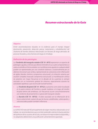 (GATISO-HD) relacionado con Factores de Riesgo en el Trabajo




                                                   Resumen estructurado de la Guía




Objetivo
Emitir	 recomendaciones	 basadas	 en	 la	 evidencia	 para	 el	 manejo	 integral	
(promoción,	 prevención,	 detección	 precoz,	 tratamiento	 y	 rehabilitación)	 del	
síndrome	de	hombro	doloroso	relacionado	con	factores	de	riesgo	derivados	de	
posturas	forzadas	y	otros	factores	de	riesgo	en	el	trabajo.

Definición de las patologías
Las Tendinitis del manguito rotador (CIE 10 - M75)	representan	un	espectro	de	
patologías		agudas	y	crónicas	que	afectan	el	tendón	en	sus	cuatro	componentes	o	a	
cada	uno	de	ellos	en	forma	aislada.	Las	manifestaciones	agudas	(a	cualquier	edad)	
pueden	ser	representadas	por	una	condición	dolorosa	u	ocasionalmente	por	un	
deterioro	funcional	o	por	ambos,	representando	las	variaciones	entre	inflamación	
de	 tejidos	 blandos	 (mínimo	 compromiso	 estructural)	 y	 la	 irritación	 extrema	 por	
avulsión	completa	(marcado	compromiso	estructural).	La	manifestación	crónica	
(se	 presenta	 con	 mayor	 frecuencia	 en	 la	 década	 de	 los	 cuarenta)	 es	 siempre	
asociada	 con	 un	 incremento	 gradual	 de	 síntomas,	 especialmente	 durante	 las	
actividades	repetitivas	o	por	encima	del	nivel	del	hombro.	
•    La	Tendinitis Bicipital (CIE 10 - M752) se	presenta	como	dolor	localizado	
     en	 la	 parte	 anterior	 del	 hombro	 y	 puede	 irradiarse	 a	 lo	 largo	 del	 tendón	
     bicipital	 dentro	 del	 antebrazo,	 con	 frecuencia	 ocurre	 concomitantemente	
     con	síndrome	de	pinzamiento	o	ruptura	del	manguito	rotador.	
•    La	 Bursitis (CIE 10 - M755).	 	 El	 dolor	 asociado	 con	 la	 inflamación	 de	 la	
     bursa	subacromial,	a	pesar	de	que	las	bursas	subdeltoidea,	subescapular	y	
     subcoracoidea	pueden	también	inflamarse.	

Alcance
La	GATISO	HD	trata	del	HD	principalmente	de	origen	mecánico	relacionado	con	el	
trabajo.	Las	recomendaciones	que	se	emiten	pretenden	orientar	la	buena	práctica	
del	quehacer	de	los	usuarios	de	la	Guía,	con	base	en	la	mejor	evidencia	disponible,	y	
no	adoptarlas	deberá	tener	una	justificación	suficientemente	soportada.

                                                                                                                           1
 