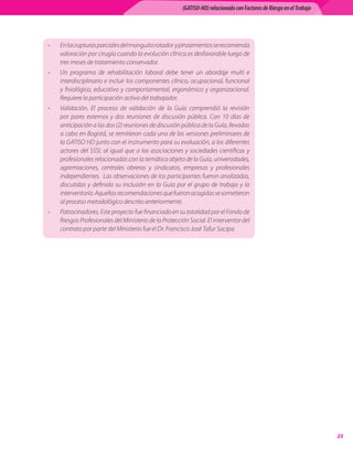 (GATISO-HD) relacionado con Factores de Riesgo en el Trabajo




•   En	las	rupturas	parciales	del	manguito	rotador		y	pinzamientos	se	recomienda	
    valoración	por	cirugía	cuando	la	evolución	clínica	es	desfavorable	luego	de	
    tres	meses	de	tratamiento	conservador.
•   Un	 programa	 de	 rehabilitación	 laboral	 debe	 tener	 un	 abordaje	 multi	 e	
    interdisciplinario	e	incluir	los	componentes	clínico,	ocupacional,	funcional	
    y	 fisiológico,	 educativo	 y	 comportamental,	 ergonómico	 y	 organizacional.	
    Requiere	la	participación	activa	del	trabajador.
•   Validación.	 El	 proceso	 de	 validación	 de	 la	 Guía	 comprendió	 la	 revisión	
    por	 pares	 externos	 y	 dos	 reuniones	 de	 discusión	 pública.	 Con	 10	 días	 de	
    anticipación	a	las	dos	(2)	reuniones	de	discusión	pública	de	la	Guía,	llevadas	
    a	cabo	en	Bogotá,	se	remitieron	cada	una	de	las	versiones	preliminares	de	
    la	GATISO	HD	junto	con	el	instrumento	para	su	evaluación,	a	los	diferentes	
    actores	 del	 SSSI,	 al	 igual	 que	 a	 las	 asociaciones	 y	 sociedades	 científicas	 y	
    profesionales	relacionadas	con	la	temática	objeto	de	la	Guía,	universidades,	
    agremiaciones,	 centrales	 obreras	 y	 sindicatos,	 empresas	 y	 profesionales	
    independientes.		Las	observaciones	de	los	participantes	fueron	analizadas,	
    discutidas	 y	 definida	 su	 inclusión	 en	 la	 Guía	 por	 el	 grupo	 de	 trabajo	 y	 la	
    interventoría.	Aquellas	recomendaciones	que	fueron	acogidas	se	sometieron	
    al	proceso	metodológico	descrito	anteriormente.
•   Patrocinadores.	Este	proyecto	fue	financiado	en	su	totalidad	por	el	Fondo	de	
    Riesgos	Profesionales	del	Ministerio	de	la	Protección	Social.	El	interventor	del	
    contrato	por	parte	del	Ministerio	fue	el	Dr.	Francisco	José	Tafur	Sacipa.	




                                                                                                                            
 