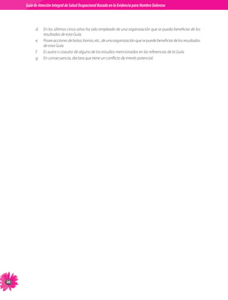 Guia de Atención Integral Basada en la Evidencia para Hombro para Hombro Doloroso	
          Guía de Atención Integral de Salud Ocupacional Basada en la Evidencia
Doloroso	



               d.	 En	los	últimos	cinco	años	ha	sido	empleado	de	una	organización	que	se	pueda	beneficiar	de	los	
                   resultados	de	esta	Guía.
               e.	 Posee	acciones	de	bolsa,	bonos,	etc.,	de	una	organización	que	se	puede	beneficiar	de	los	resultados	
                   de	esta	Guía.
               f.	 Es	autor	o	coautor	de	alguno	de	los	estudios	mencionados	en	las	referencias	de	la	Guía.
               g.	 En	consecuencia,	declara	que	tiene	un	conflicto	de	interés	potencial.





 