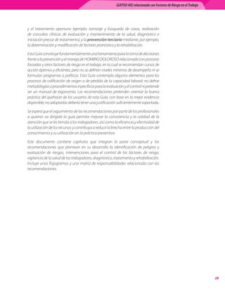 (GATISO-HD) relacionado con Factores de Riesgo en el Trabajo




y	 el	 tratamiento	 oportuno	 (ejemplo:	 tamizaje	 y	 búsqueda	 de	 casos,	 realización	
de	 consultas	 clínicas	 de	 evaluación	 y	 mantenimiento	 de	 la	 salud,	 diagnóstico	 e	
iniciación	precoz	de	tratamiento),	y	la	prevención terciaria	mediante,	por	ejemplo,	
la	determinación	y	modificación	de	factores	pronóstico	y	la	rehabilitación.

Esta	Guía	constituye	fundamentalmente	una	herramienta	para	la	toma	de	decisiones	
frente	a	la	prevención	y	el	manejo	de	HOMBRO	DOLOROSO	relacionado	con	posturas	
forzadas	y	otros	factores	de	riesgo	en	el	trabajo,	en	la	cual	se	recomiendan	cursos	de	
acción	óptimos	y	eficientes,	pero	no	se	definen	niveles	mínimos	de	desempeño	ni	se	
formulan	programas	o	políticas.	Esta	Guía	contempla	algunos	elementos	para	los	
procesos	de	calificación	de	origen	o	de	pérdida	de	la	capacidad	laboral;	no	define	
metodologías	o	procedimientos	específicos	para	la	evaluación	y	el	control	ni	pretende	
ser	 un	 manual	 de	 ergonomía.	 Las	 recomendaciones	 pretenden	 orientar	 la	 buena	
práctica	del	quehacer	de	los	usuarios	de	esta	Guía,	con	base	en	la	mejor	evidencia	
disponible;	no	adoptarlas	debería	tener	una	justificación	suficientemente	soportada.

Se	espera	que	el	seguimiento	de	las	recomendaciones	por	parte	de	los	profesionales	
a	 quienes	 va	 dirigida	 la	 guía	 permita	 mejorar	 la	 consistencia	 y	 la	 calidad	 de	 la	
atención	que	se	les	brinda	a	los	trabajadores,	así	como	la	eficiencia	y	efectividad	de	
la	utilización	de	los	recursos	y	contribuya	a	reducir	la	brecha	entre	la	producción	del	
conocimiento	y	su	utilización	en	la	práctica	preventiva.	

Este	 documento	 contiene	 capítulos	 que	 integran	 la	 parte	 conceptual	 y	 las	
recomendaciones	 que	 plantean	 en	 su	 desarrollo	 la	 identificación	 de	 peligros	 y	
evaluación	 de	 riesgos,	 intervenciones	 para	 el	 control	 de	 los	 factores	 de	 riesgo,	
vigilancia	de	la	salud	de	los	trabajadores,	diagnóstico,	tratamiento	y	rehabilitación.		
Incluye	unos	flujogramas	y	una	matriz	de	responsabilidades	relacionada	con	las	
recomendaciones.




                                                                                                                              
 