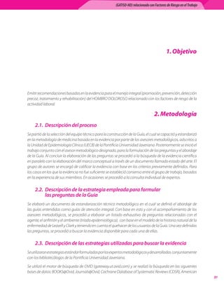(GATISO-HD) relacionado con Factores de Riesgo en el Trabajo




                                                                                                1. Objetivo




Emitir	recomendaciones	basadas	en	la	evidencia	para	el	manejo	integral	(promoción,	prevención,	detección	
precoz,	tratamiento	y	rehabilitación)	del	HOMBRO	DOLOROSO	relacionado	con	los	factores	de	riesgo	de	la	
actividad	laboral.	

                                                                                       . Metodología
     2.1. Descripción del proceso
Se	partió	de	la	selección	del	equipo	técnico	para	la	construcción	de	la	Guía,	el	cual	se	capacitó	y	estandarizó	
en	la	metodología	de	medicina	basada	en	la	evidencia	por	parte	de	los	asesores	metodológicos,	adscritos	a	
la	Unidad	de	Epidemiología	Clínica	(UECB)	de	la	Pontificia	Universidad	Javeriana.	Posteriormente	se	inició	el	
trabajo	conjunto	con	el	asesor	metodológico	designado,	para	la	formulación	de	las	preguntas	y	el	abordaje	
de	la	Guía.	Al	concluir	la	elaboración	de	las	preguntas	se	procedió	a	la	búsqueda	de	la	evidencia	científica	
en	paralelo	con	la	elaboración	del	marco	conceptual	a	través	de	un	documento	llamado	estado	del	arte.	El	
grupo	de	autores	se	encargó	de	calificar	la	evidencia	con	base	en	los	criterios	previamente	definidos.	Para	
los	casos	en	los	que	la	evidencia	no	fue	suficiente	se	estableció	consenso	entre	el	grupo	de	trabajo,	basados	
en	la	experiencia	de	sus	miembros.	En	ocasiones	se	procedió	a	la	consulta	individual	de	expertos.

     2.2. Descripción de la estrategia empleada para formular
          las preguntas de la Guía
Se	elaboró	un	documento	de	estandarización	técnico	metodológico	en	el	cual	se	definió	el	abordaje	de	
las	guías	entendidas	como	guías	de	atención	integral.	Con	base	en	esto	y	con	el	acompañamiento	de	los	
asesores	 metodológicos,	 se	 procedió	 a	 elaborar	 un	 listado	 exhaustivo	 de	 preguntas	 relacionadas	 con	 el	
agente,	el	anfitrión	y	el	ambiente	(tríada	epidemiológica),		con	base	en	el	modelo	de	la	historia	natural	de	la	
enfermedad	de	Leavell	y	Clark	y	teniendo	en	cuenta	el	quehacer	de	los	usuarios	de	la	Guía.	Una	vez	definidas	
las	preguntas,	se	procedió	a	buscar	la	evidencia	disponible	para	cada	una	de	ellas.	

     2.3. Descripción de las estrategias utilizadas para buscar la evidencia
Se	utilizaron	estrategias	estándar	formuladas	por	los	expertos	metodológicos	y	desarrolladas		conjuntamente	
con	los	bibliotecólogos	de	la	Pontificia	Universidad	Javeriana.

Se	utilizó	el	motor	de	búsqueda	de	OVID	(gateway.ut.ovid.com)	y	se	realizó	la	búsqueda	en	las	siguientes	
bases	de	datos:	BOOKS@Ovid,	Journals@Ovid,	Cochrane	Database	of	Systematic	Reviews	(CDSR),	American	
                                                                                                                          1
 