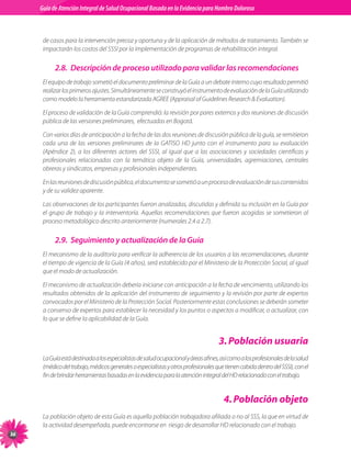 Guia de Atención Integral Basada en la Evidencia para Hombro para Hombro Doloroso	
          Guía de Atención Integral de Salud Ocupacional Basada en la Evidencia
Doloroso	


           de	casos	para	la	intervención	precoz	y	oportuna	y	de	la	aplicación	de	métodos	de	tratamiento.	También	se	
           impactarán	los	costos	del	SSSI	por	la	implementación	de	programas	de	rehabilitación	integral.	

                2.8. Descripción de proceso utilizado para validar las recomendaciones
           El	equipo	de	trabajo	sometió	el	documento	preliminar	de	la	Guía	a	un	debate	interno	cuyo	resultado	permitió	
           realizar	los	primeros	ajustes.	Simultáneamente	se	construyó	el	instrumento	de	evaluación	de	la	Guía	utilizando	
           como	modelo	la	herramienta	estandarizada	AGREE	(Appraisal	of	Guidelines	Research		Evaluation).

           El	proceso	de	validación	de	la	Guía	comprendió:	la	revisión	por	pares	externos	y	dos	reuniones	de	discusión	
           pública	de	las	versiones	preliminares,		efectuadas	en	Bogotá.		

           Con	varios	días	de	anticipación	a	la	fecha	de	las	dos	reuniones	de	discusión	pública	de	la	guía,	se	remitieron	
           cada	 una	 de	 las	 versiones	 preliminares	 de	 la	 GATISO	 HD	 junto	 con	 el	 instrumento	 para	 su	 evaluación	
           (Apéndice	 2),	 a	 los	 diferentes	 actores	 del	 SSSI,	 al	 igual	 que	 a	 las	 asociaciones	 y	 sociedades	 científicas	 y	
           profesionales	 relacionadas	 con	 la	 temática	 objeto	 de	 la	 Guía,	 universidades,	 agremiaciones,	 centrales	
           obreras	y	sindicatos,	empresas	y	profesionales	independientes.

           En	las	reuniones	de	discusión	pública,	el	documento	se	sometió	a	un	proceso	de	evaluación	de	sus	contenidos	
           y	de	su	validez	aparente.

           Las	observaciones	de	los	participantes	fueron	analizadas,	discutidas	y	definida	su	inclusión	en	la	Guía	por	
           el	 grupo	 de	 trabajo	 y	 la	 interventoría.	 Aquellas	 recomendaciones	 que	 fueron	 acogidas	 se	 sometieron	 al	
           proceso	metodológico	descrito	anteriormente	(numerales	2.4	a	2.7).

                2.9. Seguimiento y actualización de la Guía
           El	mecanismo	de	la	auditoría	para	verificar	la	adherencia	de	los	usuarios	a	las	recomendaciones,	durante	
           el	tiempo	de	vigencia	de	la	Guía	(4	años),	será	establecido	por	el	Ministerio	de	la	Protección	Social,	al	igual	
           que	el	modo	de	actualización.

           El	mecanismo	de	actualización	debería	iniciarse	con	anticipación	a	la	fecha	de	vencimiento,	utilizando	los	
           resultados	obtenidos	de	la	aplicación	del	instrumento	de	seguimiento	y	la	revisión	por	parte	de	expertos	
           convocados	por	el	Ministerio	de	la	Protección	Social.	Posteriormente	estas	conclusiones	se	deberán	someter	
           a	consenso	de	expertos	para	establecer	la	necesidad	y	los	puntos	o	aspectos	a	modificar,	o	actualizar,	con	
           lo	que	se	define	la	aplicabilidad	de	la	Guía.


                                                                                             . Población usuaria
           La	Guía	está	destinada	a	los	especialistas	de	salud	ocupacional	y	áreas	afines,	así	como	a	los	profesionales	de	la	salud	
           (médico	del	trabajo,	médicos	generales	o	especialistas	y	otros	profesionales	que	tienen	cabida	dentro	del	SSSI),	con	el	
           fin	de	brindar	herramientas	basadas	en	la	evidencia	para	la	atención	integral	del	HD	relacionado	con	el	trabajo.	


                                                                                               . Población objeto
           La	población	objeto	de	esta	Guía	es	aquella	población	trabajadora	afiliada	o	no	al	SSS,	la	que	en	virtud	de	
           la	actividad	desempeñada,	puede	encontrarse	en		riesgo	de	desarrollar	HD	relacionado	con	el	trabajo.

 