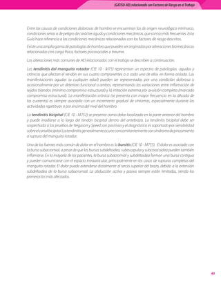 (GATISO-HD) relacionado con Factores de Riesgo en el Trabajo




Entre	las	causas	de	condiciones	dolorosas	de	hombro	se	encuentran	las	de	origen	neurológico	intrínseco,	
condiciones	serias	o	de	peligro	de	carácter	agudo	y	condiciones	mecánicas,	que	son	las	más	frecuentes.	Esta	
Guía	hace	referencia	a	las	condiciones	mecánicas	relacionadas	con	los	factores	de	riesgo	descritos.
Existe	una	amplia	gama	de	patologías	de	hombro	que	pueden	ser	originadas	por	alteraciones	biomecánicas	
relacionadas	con	carga	física,	factores	psicosociales	o	trauma.	

Las	alteraciones	más	comunes	de	HD	relacionadas	con	el	trabajo	se	describen	a	continuación.

Las	 tendinitis del manguito rotador	 (CIE	 10	 -	 M75)	 representan	 un	 espectro	 de	 patologías	 	 agudas	 y	
crónicas	que	afectan	el	tendón	en	sus	cuatro	componentes	o	a	cada	uno	de	ellos	en	forma	aislada.	Las	
manifestaciones	 agudas	 (a	 cualquier	 edad)	 pueden	 ser	 representadas	 por	 una	 condición	 dolorosa	 u	
ocasionalmente	por	un	deterioro	funcional	o	ambos,	representando	las	variaciones	entre	inflamación	de	
tejidos	blandos	(mínimo	compromiso	estructural)	y	la	irritación	extrema	por	avulsión	completa	(marcado	
compromiso	 estructural).	 La	 manifestación	 crónica	 (se	 presenta	 con	 mayor	 frecuencia	 en	 la	 década	 de	
los	 cuarenta)	 es	 siempre	 asociada	 con	 un	 incremento	 gradual	 de	 síntomas,	 especialmente	 durante	 las	
actividades	repetitivas	o	por	encima	del	nivel	del	hombro.	

La	tendinitis bicipital	(CIE	10	-	M752)	se	presenta	como	dolor	localizado	en	la	parte	anterior	del	hombro	
y	 puede	 irradiarse	 a	 lo	 largo	 del	 tendón	 bicipital	 dentro	 del	 antebrazo.	 La	 tendinitis	 bicipital	 debe	 ser	
sospechada	si	las	pruebas	de	Yergason	y	Speed	son	positivas	y	el	diagnóstico	es	soportado	por	sensibilidad	
sobre	el	canal	bicipital.	La	tendinitis	generalmente	ocurre	concomitantemente	con	síndrome	de	pinzamiento	
o	ruptura	del	manguito	rotador.	

Una	de	las	fuentes	más	común	de	dolor	en	el	hombro	es	la	bursitis	(CIE	10	-	M755).		El	dolor	es	asociado	con	
la	bursa	subacromial,	a	pesar	de	que	las	bursas	subdeltoidea,	subescapular	y	subcoracoidea	pueden	también	
inflamarse.	En	la	mayoría	de	los	pacientes,	la	bursa	subacromial	y	subdeltoidea	forman	una	bursa	contigua	
y	pueden	comunicarse	con	el	espacio	intraarticular,	principalmente	en	los	casos	de	rupturas	completas	del	
manguito	rotador.	El	dolor	puede	extenderse	distalmente	al	tercio	superior	del	brazo,	debido	a	la	extensión	
subdeltoidea	 de	 la	 bursa	 subacromial.	 La	 abducción	 activa	 y	 pasiva	 siempre	 están	 limitadas,	 siendo	 los	
primeros	los	más	afectados.	




                                                                                                                              
 