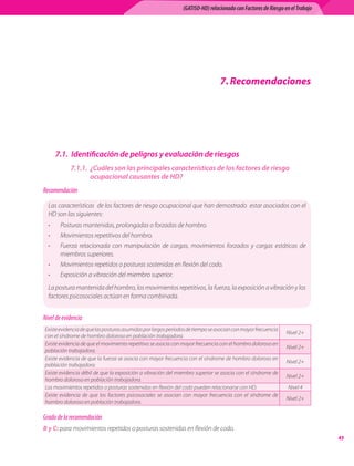 (GATISO-HD) relacionado con Factores de Riesgo en el Trabajo




                                                                                       . Recomendaciones




      7.1. Identificación de peligros y evaluación de riesgos
            7.1.1. ¿Cuáles son las principales características de los factores de riesgo
                   ocupacional causantes de HD?
Recomendación

  Las	características		de	los	factores	de	riesgo	ocupacional	que	han	demostrado		estar	asociados	con	el	
  HD	son	las	siguientes:
  •    Posturas	mantenidas,	prolongadas	o	forzadas	de	hombro.
  •    Movimientos	repetitivos	del	hombro.
  •    Fuerza	 relacionada	 con	 manipulación	 de	 cargas,	 movimientos	 forzados	 y	 cargas	 estáticas	 de	
       miembros	superiores.
  •    Movimientos	repetidos	o	posturas	sostenidas	en	flexión	del	codo.
  •    Exposición	a	vibración	del	miembro	superior.
  La	postura	mantenida	del	hombro,	los	movimientos	repetitivos,	la	fuerza,	la	exposición	a	vibración	y	los	
  factores	psicosociales	actúan	en	forma	combinada.


Nivel de evidencia
Existe	evidencia	de	que	las	posturas	asumidas	por	largos	períodos	de	tiempo	se	asocian	con	mayor	frecuencia	
                                                                                                                        Nivel	2+
con	el	síndrome	de	hombro	doloroso	en	población	trabajadora.
Existe	evidencia	de	que	el	movimiento	repetitivo	se	asocia	con	mayor	frecuencia	con	el	hombro	doloroso	en	
                                                                                                                        Nivel	2+
población	trabajadora.
Existe	evidencia	de	que	la	fuerza	se	asocia	con	mayor	frecuencia	con	el	síndrome	de	hombro	doloroso	en	
                                                                                                                        Nivel	2+
población	trabajadora.
Existe	evidencia	débil	de	que	la	exposición	a	vibración	del	miembro	superior	se	asocia	con	el	síndrome	de	
                                                                                                                        Nivel	2+
hombro	doloroso	en	población	trabajadora.
Los	movimientos	repetidos	o	posturas	sostenidas	en	flexión	del	codo	pueden	relacionarse	con	HD.                         Nivel	4		
Existe	 evidencia	 de	 que	 los	 factores	 psicosociales	 se	 asocian	 con	 mayor	 frecuencia	 con	 el	 síndrome	 de	
                                                                                                                        Nivel	2+
hombro	doloroso	en	población	trabajadora.

Grado de la recomendación
B y C: para	movimientos	repetidos	o	posturas	sostenidas	en	flexión	de	codo.
                                                                                                                                    
 