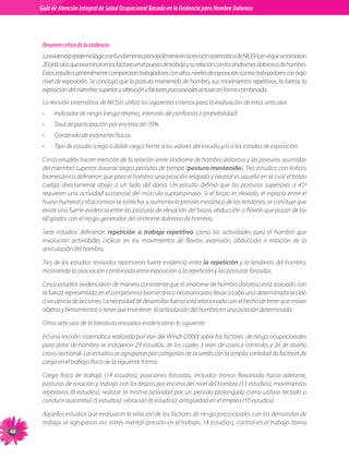 Guia de Atención Integral Basada en la Evidencia para Hombro para Hombro Doloroso	
          Guía de Atención Integral de Salud Ocupacional Basada en la Evidencia
Doloroso	



           Resumen crítico de la evidencia
           La	evidencia	epidemiológica	se	fundamenta	principalmente	en	la	revisión	sistemática	de	NIOSH,	en	el	que	se	tomaron	
           20	artículos	que	examinaron	los	factores	en	el	puesto	de	trabajo	y	su	relación	con	los	síndromes	dolorosos	de	hombro.	
           Estos	estudios	generalmente	compararon	trabajadores	con	altos	niveles	de	exposición	contra	trabajadores	con	bajo	
           nivel	de	exposición.	Se	concluyó	que	la	postura	mantenida	de	hombro,	sus	movimientos	repetitivos,	la	fuerza,	la	
           exposición	del	miembro	superior	a	vibración	y	factores	psicosociales	actúan	en	forma	combinada.	
           La	revisión	sistemática	de	NIOSH	utilizó	los	siguientes	criterios	para	la	evaluación	de	estos	artículos:
           •    Indicador	de	riesgo	(riesgo	relativo,	intervalo	de	confianza	o	probabilidad)
           •    Tasa	de	participación	por	encima	del	70%.
           •    Contenido	de	exámenes	físicos.
           •    Tipo	de	estudio	(ciego	o	doble	ciego)	frente	a	los	valores	del	estudio	y/o	a	los	estados	de	exposición.

           Cinco	estudios	hacen	mención	de	la	relación	entre	síndrome	de	hombro	doloroso	y	las	posturas	asumidas	
           del	miembro	superior	durante	largos	períodos	de	tiempo	(postura mantenida).	Tres	estudios	con	énfasis	
           biomecánico	definieron	que	para	el	hombro	una	posición	relajada	y	neutral	es	aquella	en	la	cual	el	brazo	
           cuelga	 directamente	 abajo	 a	 un	 lado	 del	 dorso.	 Un	 estudio	 definió	 que	 las	 posturas	 superiores	 a	 45º	
           requieren	una	actividad	sustancial	del	músculo	supraespinoso.	Si	el	brazo	es	elevado,	el	espacio	entre	el	
           hueso	humeral	y	el	acromion	se	estrecha,	y	aumenta	la	presión	mecánica	de	los	tendones;	se	concluye	que	
           existe	una	fuerte	evidencia	entre	las	posturas	de	elevación	del	brazo,	abducción	o	flexión	que	pasan	de	los	
           60	grados	con	el	riesgo	generador	del	síndrome	doloroso	de	hombro.

           Siete	 estudios	 definieron	 repetición o trabajo repetitivo	 como	 las	 actividades	 para	 el	 hombro	 que	
           involucran	 actividades	 cíclicas	 en	 los	 movimientos	 de	 flexión,	 extensión,	 abducción	 o	 rotación	 de	 la	
           articulación	del	hombro.	

           Tres	de	los	estudios	revisados	reportaron	fuerte	evidencia	entre	la repetición	y	la	tendinitis	del	hombro,	
           mostrando	la	asociación	combinada	entre	exposición	a	la	repetición	y	las	posturas	forzadas.	

           Cinco	estudios	evidenciaron	de	manera	consistente	que	el	síndrome	de	hombro	doloroso	está	asociado	con	
           la	fuerza	representada	en	el	compromiso	biomecánico	necesario	para	llevar	a	cabo	una	determinada	acción	
           o	secuencia	de	acciones.	La	necesidad	de	desarrollar	fuerza	está	relacionada	con	el	hecho	de	tener	que	mover	
           objetos	y	herramientas	o	tener	que	mantener		la	articulación	del	hombro	en	una	posición	determinada.

           Otros	artículos	de	la	literatura	revisados	evidenciaron	lo	siguiente:

           En	una	revisión	sistemática	realizada	por	Van	der	Windt	(2000)	sobre	los	factores		de	riesgo	ocupacionales	
           para	dolor	de	hombro	se	incluyeron	29	estudios,	de	los	cuales	3	eran	de	casos	y	controles	y	26	de	diseño	
           cross-sectional.	Los	estudios	se	agruparon	por	categorías	de	acuerdo	con	la	amplia	variedad	de	factores	de	
           carga	en	el	trabajo	físico	de	la	siguiente	forma:	

           Carga	 física	 de	 trabajo	 (14	 estudios);	 posiciones	 forzadas,	 incluidos	 tronco	 flexionado	 hacia	 adelante,	
           posturas	de	rotación	y	trabajo	con	los	brazos	por	encima	del	nivel	del	hombro	(13	estudios);	movimientos	
           repetitivos	 (8	 estudios);	 realizar	 la	 misma	 actividad	 por	 un	 periodo	 prolongado	 como	 utilizar	 teclado	 o	
           conducir	automóvil	(5	estudios);	vibración	(6	estudios);	antigüedad	en	el	empleo	(10	estudios).

           Aquellos	estudios	que	evaluaron	la	relación	de	los	factores	de	riesgo	psicosociales	con	las	demandas	de	
           trabajo	se	agruparon	así:	estrés	mental	(presión	en	el	trabajo,	14	estudios),	control	en	el	trabajo	(toma	

 
